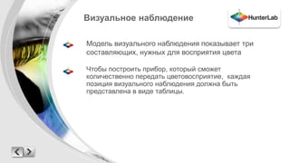 Визуальное наблюдение 
Модель визуального наблюдения показывает три 
составляющих, нужных для восприятия цвета 
Чтобы построить прибор, который сможет 
количественно передать цветовосприятие, каждая 
позиция визуального наблюдения должна быть 
представлена в виде таблицы. 
 