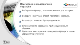 Подготовка и представление 
образцов 
Проводите многократные измерения образца и затем 
усредняйте результаты 
 
 
 
 
 
Выбирайте образцы, представительные для продукта 
Выберите наилучший способ подготовки образцов. 
Каждый раз готовьте образцы одинаково. 
Устанавливайте образцы на прибор одинаковым 
образом. 
 