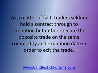 As a matter of fact, traders seldom
    hold a contract through to
 expiration but rather execute the
   opposite trade on the same
commodity and expiration date in
      order to exit the trade.


     www.CandlestickForums.com
 