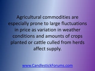 Agricultural commodities are
especially prone to large fluctuations
   in price as variation in weather
  conditions and amounts of crops
 planted or cattle culled from herds
             affect supply.


      www.CandlestickForums.com
 
