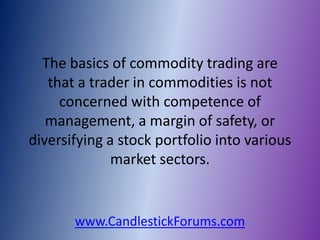 The basics of commodity trading are
   that a trader in commodities is not
     concerned with competence of
   management, a margin of safety, or
diversifying a stock portfolio into various
              market sectors.


       www.CandlestickForums.com
 