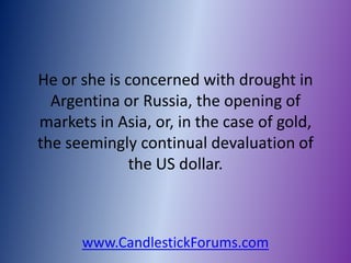 He or she is concerned with drought in
  Argentina or Russia, the opening of
markets in Asia, or, in the case of gold,
the seemingly continual devaluation of
             the US dollar.



      www.CandlestickForums.com
 