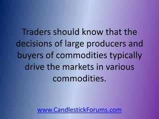 Traders should know that the
decisions of large producers and
buyers of commodities typically
  drive the markets in various
          commodities.


     www.CandlestickForums.com
 