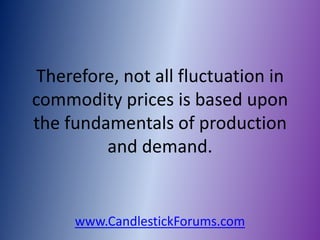 Therefore, not all fluctuation in
commodity prices is based upon
the fundamentals of production
         and demand.


     www.CandlestickForums.com
 