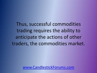 Thus, successful commodities
  trading requires the ability to
  anticipate the actions of other
traders, the commodities market.



    www.CandlestickForums.com
 