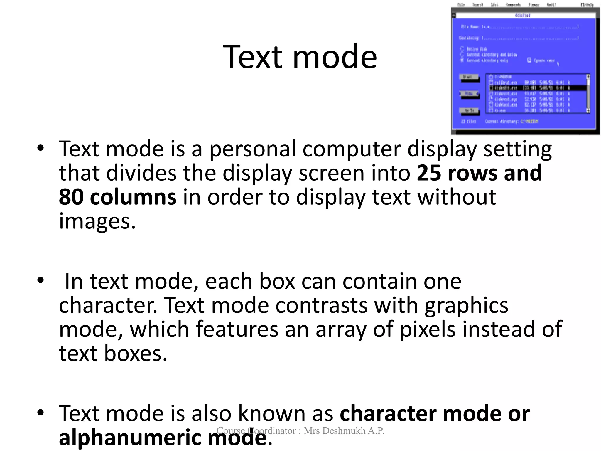 Text mode
• Text mode is a personal computer display setting
that divides the display screen into 25 rows and
80 columns in order to display text without
images.
• In text mode, each box can contain one
character. Text mode contrasts with graphics
mode, which features an array of pixels instead of
text boxes.
• Text mode is also known as character mode or
alphanumeric mode.
Course Coordinator : Mrs Deshmukh A.P.
 