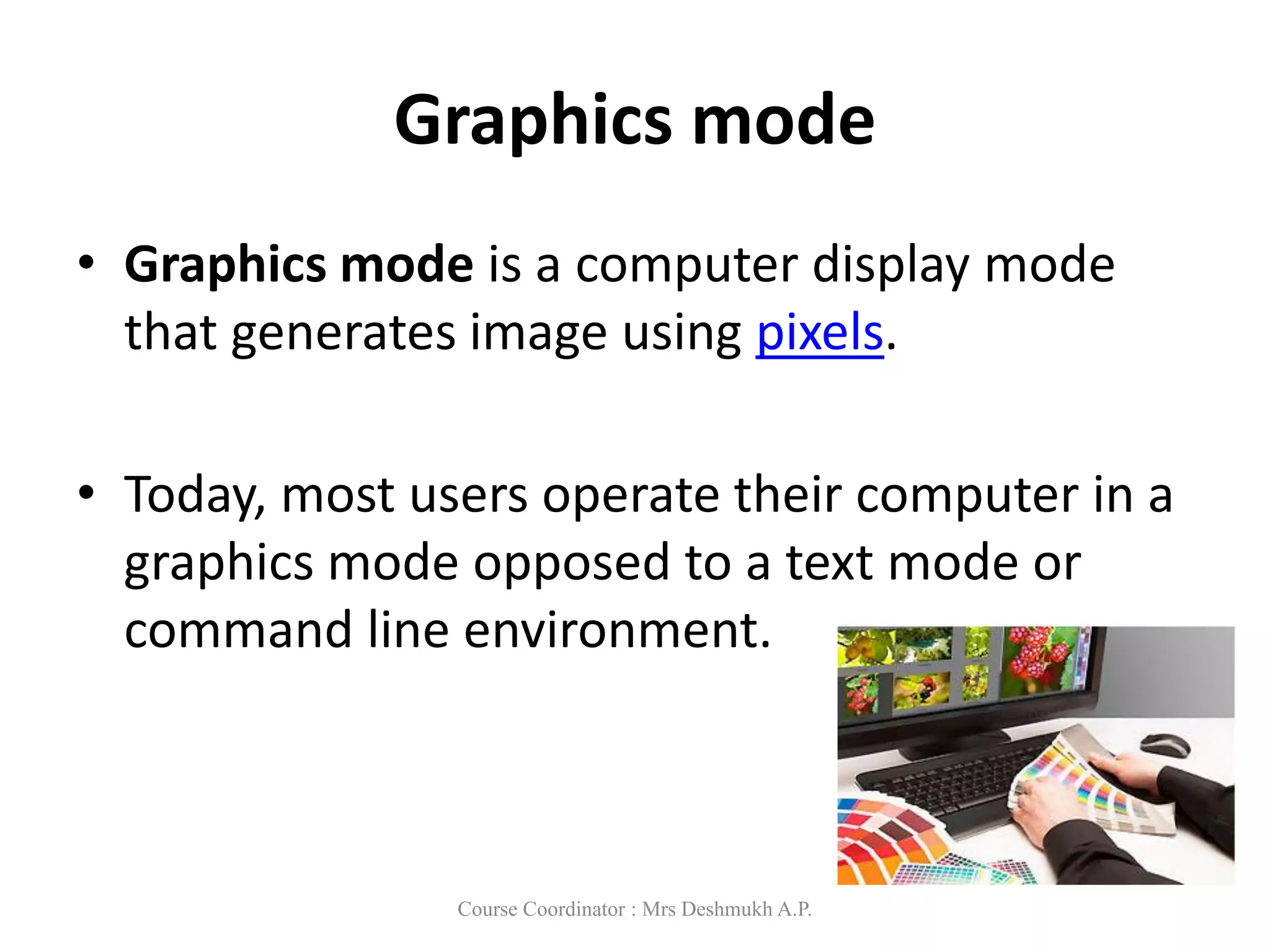 Graphics mode
• Graphics mode is a computer display mode
that generates image using pixels.
• Today, most users operate their computer in a
graphics mode opposed to a text mode or
command line environment.
Course Coordinator : Mrs Deshmukh A.P.
 
