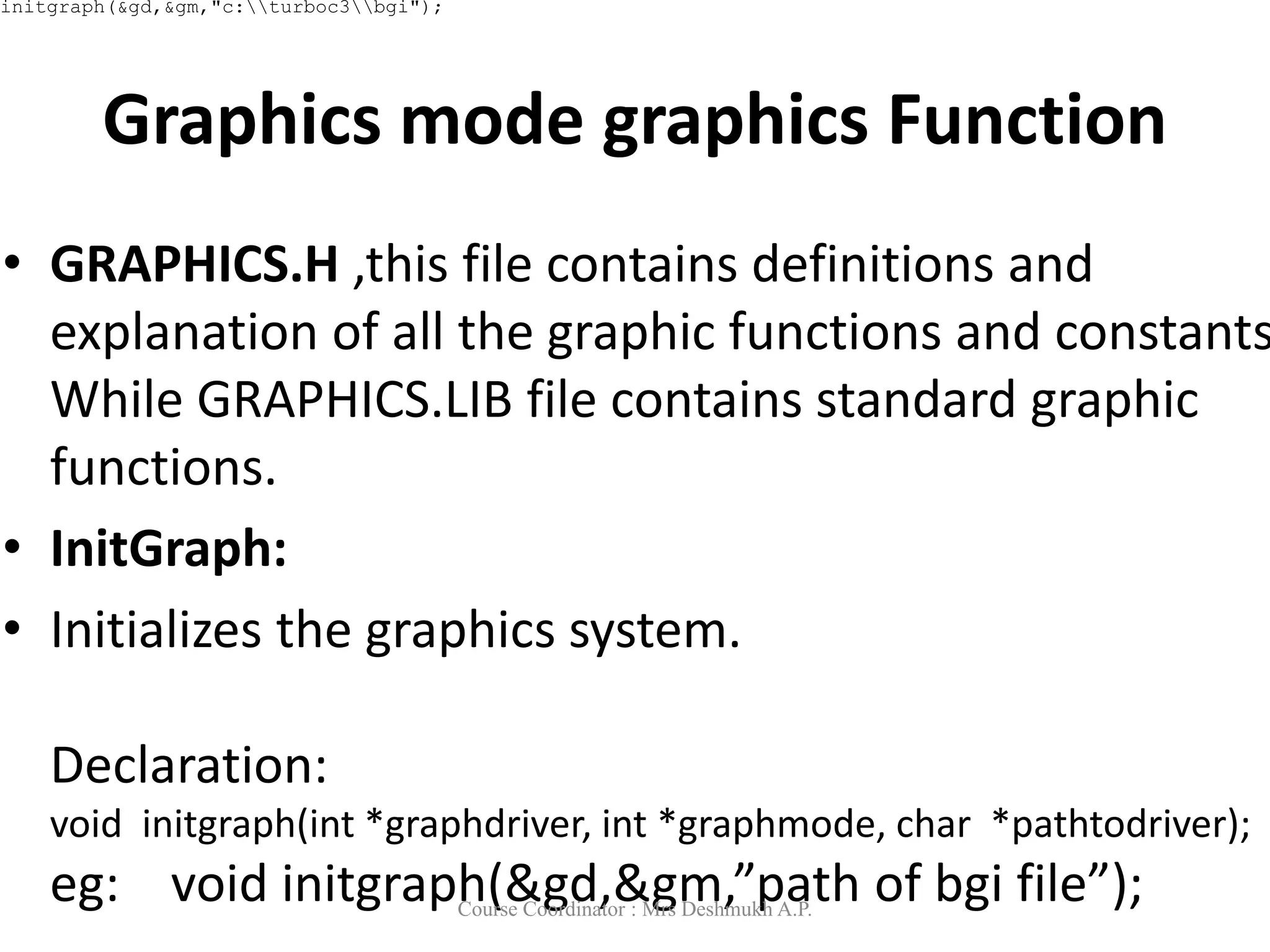 Graphics mode graphics Function
• GRAPHICS.H ,this file contains definitions and
explanation of all the graphic functions and constants
While GRAPHICS.LIB file contains standard graphic
functions.
• InitGraph:
• Initializes the graphics system.
Declaration:
void initgraph(int *graphdriver, int *graphmode, char *pathtodriver);
eg: void initgraph(&gd,&gm,”path of bgi file”);
initgraph(&gd,&gm,"c:turboc3bgi");
Course Coordinator : Mrs Deshmukh A.P.
 