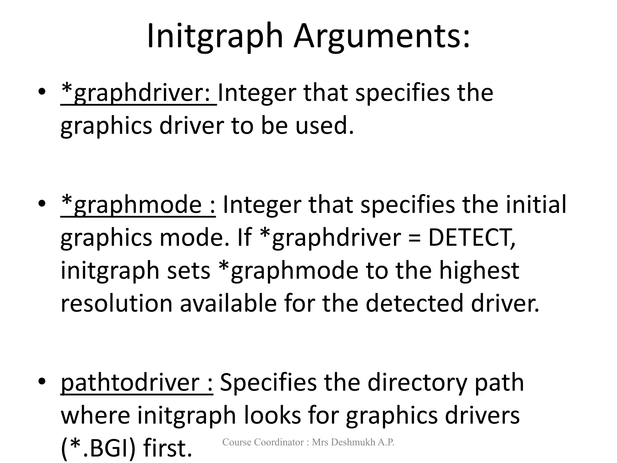 Initgraph Arguments:
• *graphdriver: Integer that specifies the
graphics driver to be used.
• *graphmode : Integer that specifies the initial
graphics mode. If *graphdriver = DETECT,
initgraph sets *graphmode to the highest
resolution available for the detected driver.
• pathtodriver : Specifies the directory path
where initgraph looks for graphics drivers
(*.BGI) first. Course Coordinator : Mrs Deshmukh A.P.
 