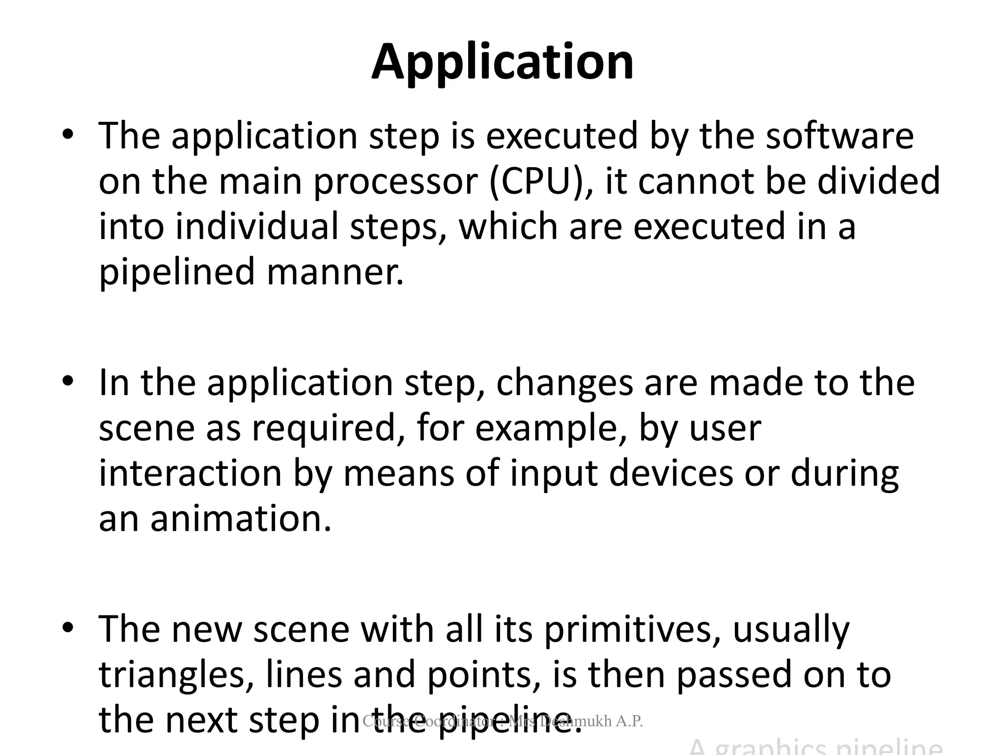 Application
• The application step is executed by the software
on the main processor (CPU), it cannot be divided
into individual steps, which are executed in a
pipelined manner.
• In the application step, changes are made to the
scene as required, for example, by user
interaction by means of input devices or during
an animation.
• The new scene with all its primitives, usually
triangles, lines and points, is then passed on to
the next step in the pipeline.
Course Coordinator : Mrs Deshmukh A.P.
 