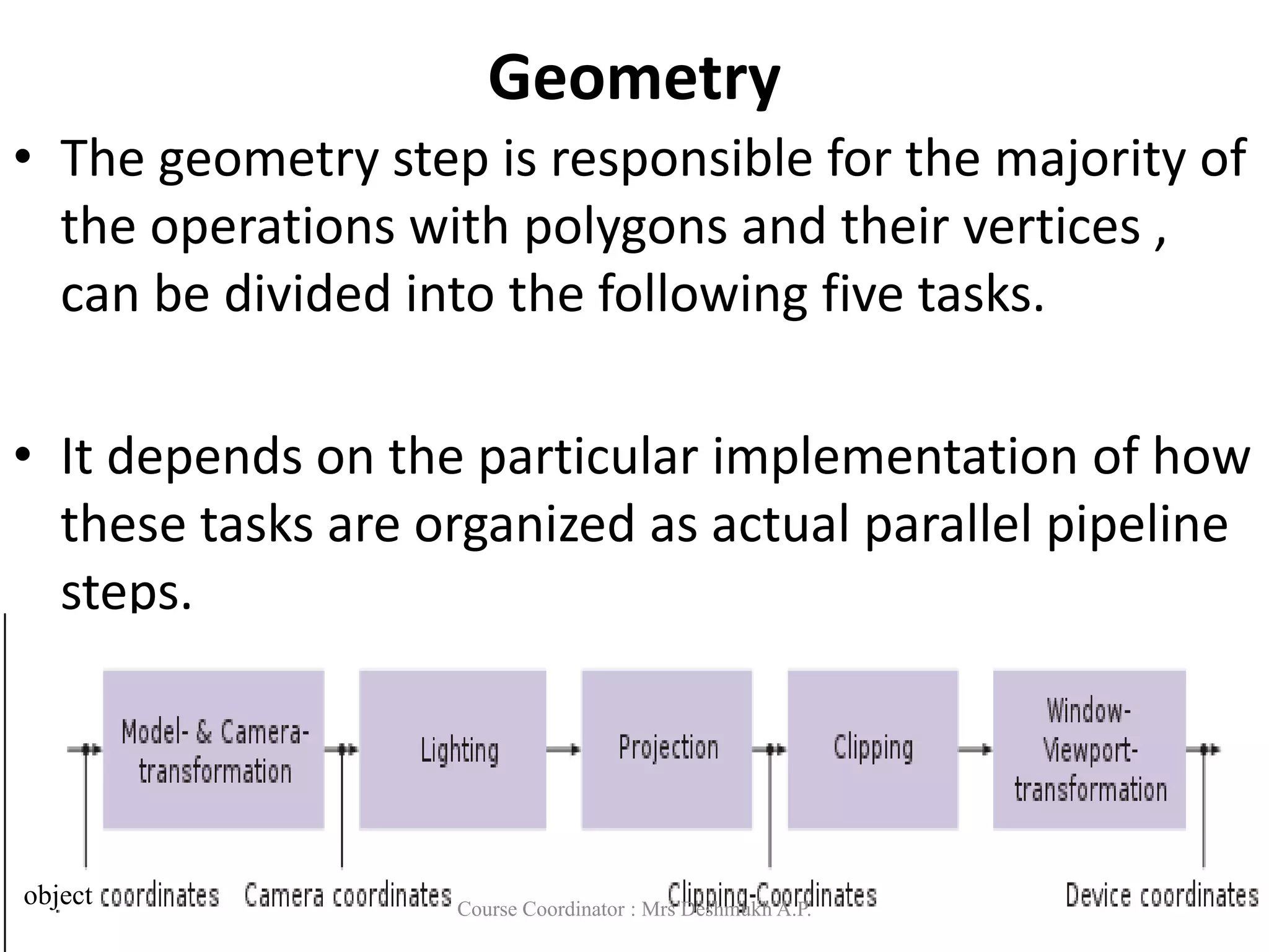 Geometry
• The geometry step is responsible for the majority of
the operations with polygons and their vertices ,
can be divided into the following five tasks.
• It depends on the particular implementation of how
these tasks are organized as actual parallel pipeline
steps.
object Course Coordinator : Mrs Deshmukh A.P.
 