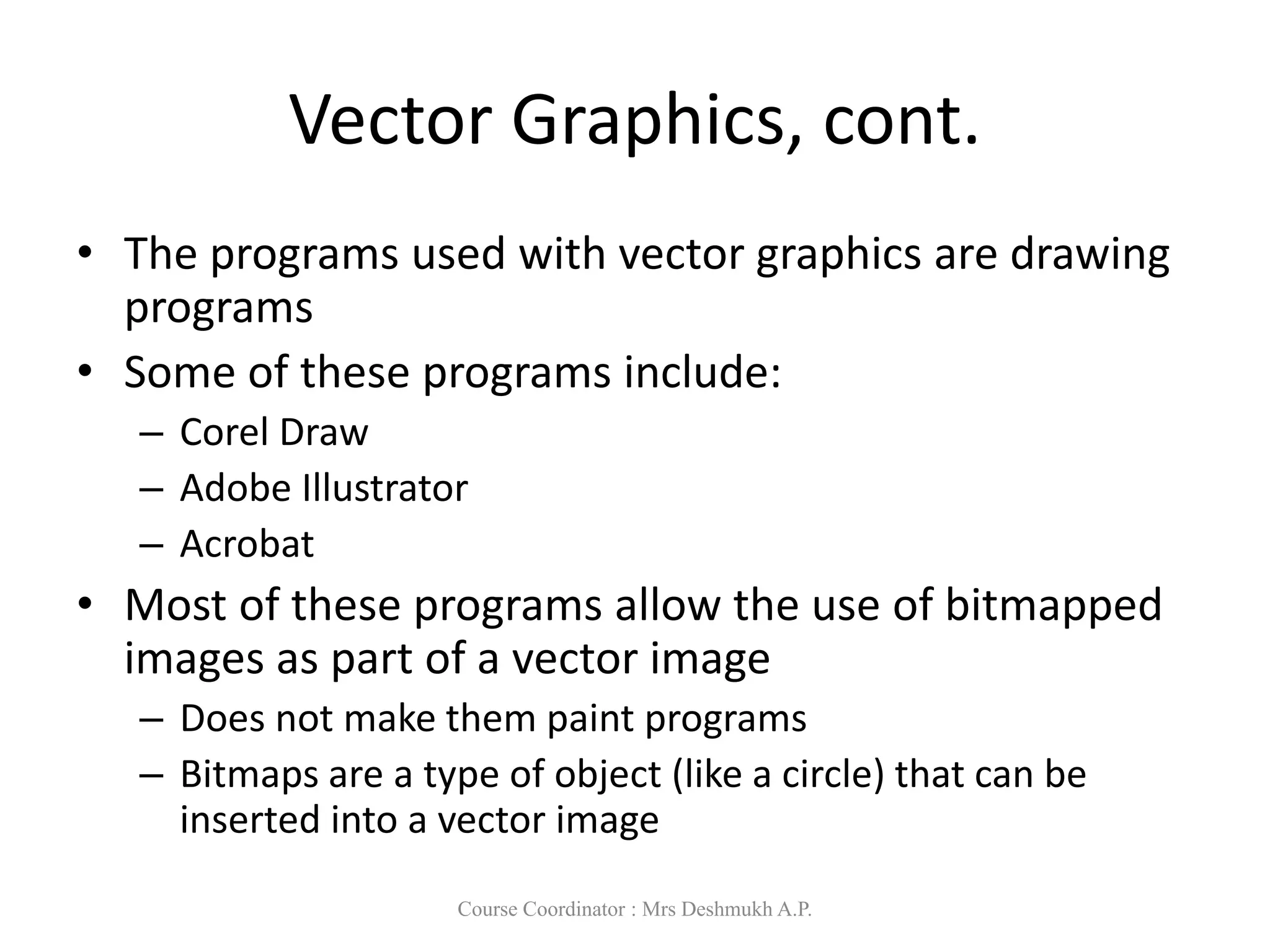 Vector Graphics, cont.
• The programs used with vector graphics are drawing
programs
• Some of these programs include:
– Corel Draw
– Adobe Illustrator
– Acrobat
• Most of these programs allow the use of bitmapped
images as part of a vector image
– Does not make them paint programs
– Bitmaps are a type of object (like a circle) that can be
inserted into a vector image
Course Coordinator : Mrs Deshmukh A.P.
 
