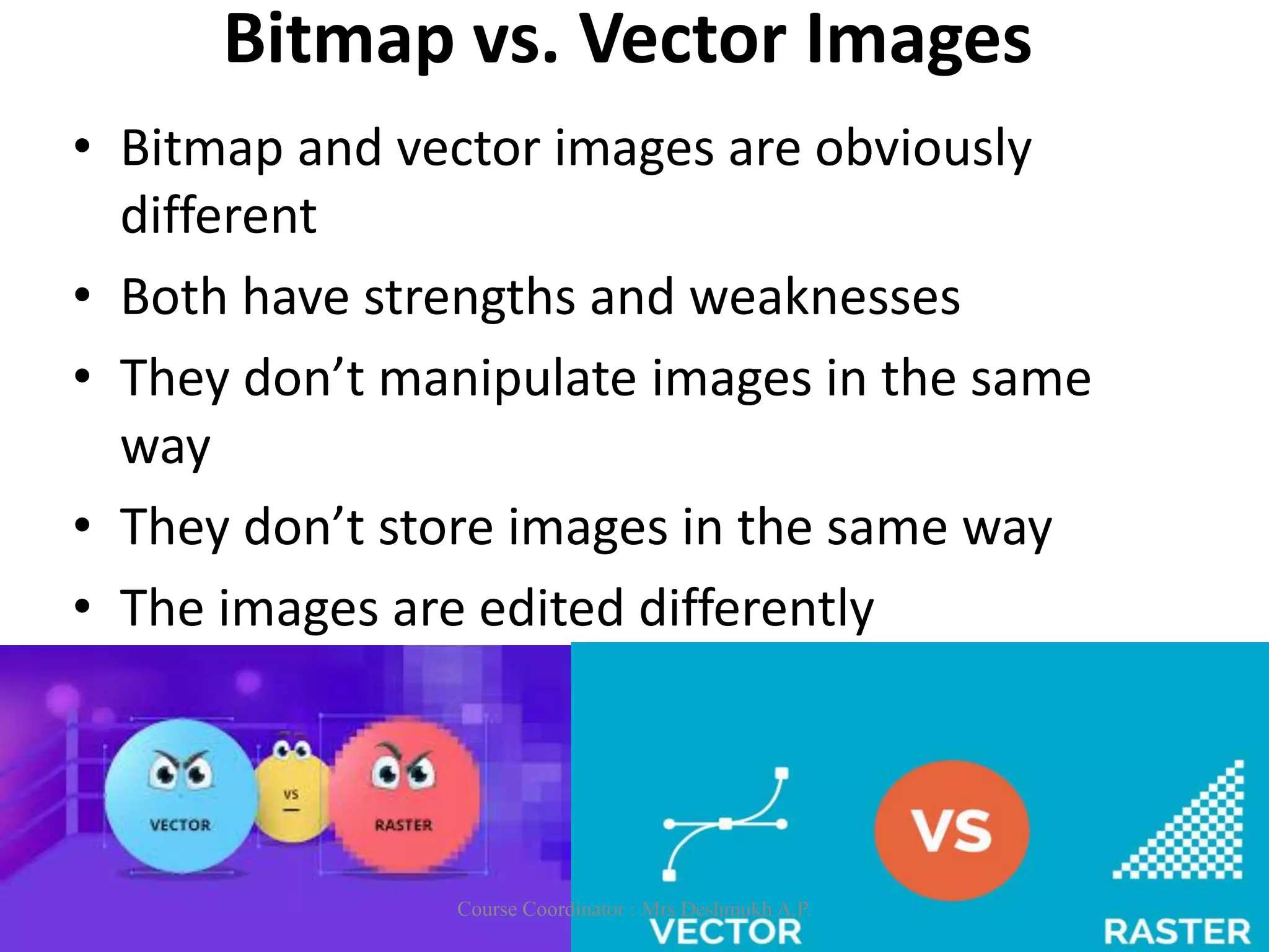 Bitmap vs. Vector Images
• Bitmap and vector images are obviously
different
• Both have strengths and weaknesses
• They don’t manipulate images in the same
way
• They don’t store images in the same way
• The images are edited differently
Course Coordinator : Mrs Deshmukh A.P.
 