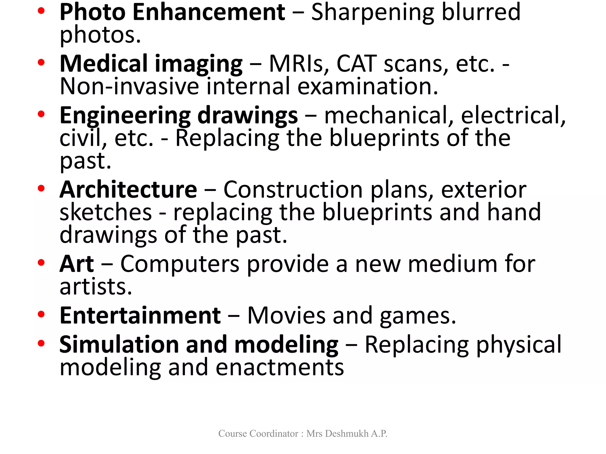 • Photo Enhancement − Sharpening blurred
photos.
• Medical imaging − MRIs, CAT scans, etc. -
Non-invasive internal examination.
• Engineering drawings − mechanical, electrical,
civil, etc. - Replacing the blueprints of the
past.
• Architecture − Construction plans, exterior
sketches - replacing the blueprints and hand
drawings of the past.
• Art − Computers provide a new medium for
artists.
• Entertainment − Movies and games.
• Simulation and modeling − Replacing physical
modeling and enactments
Course Coordinator : Mrs Deshmukh A.P.
 