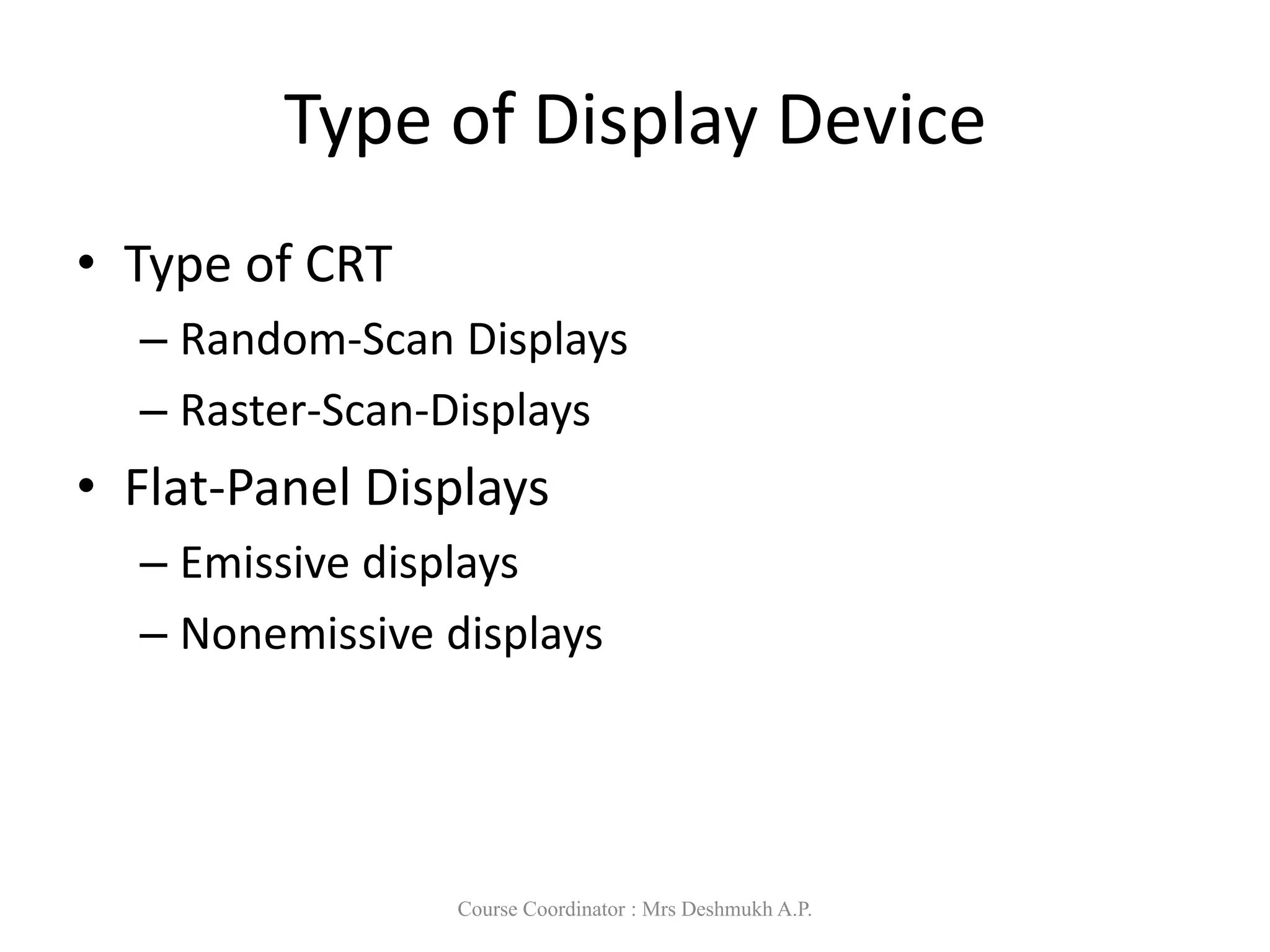 Type of Display Device
• Type of CRT
– Random-Scan Displays
– Raster-Scan-Displays
• Flat-Panel Displays
– Emissive displays
– Nonemissive displays
Course Coordinator : Mrs Deshmukh A.P.
 