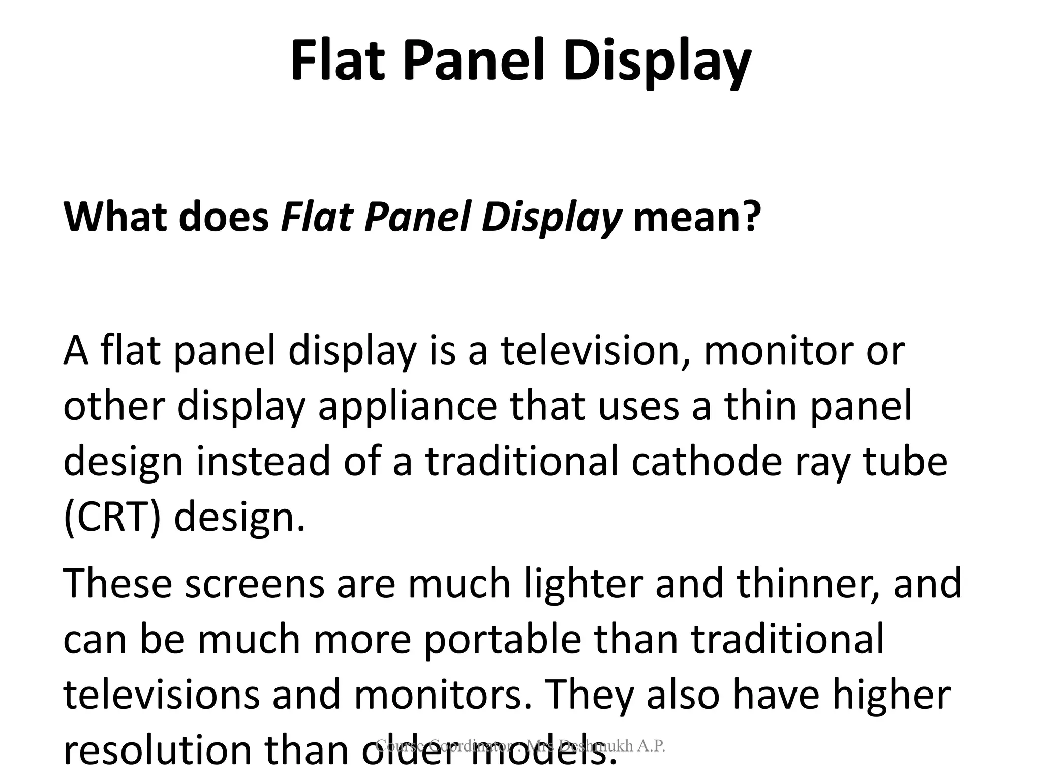 Flat Panel Display
What does Flat Panel Display mean?
A flat panel display is a television, monitor or
other display appliance that uses a thin panel
design instead of a traditional cathode ray tube
(CRT) design.
These screens are much lighter and thinner, and
can be much more portable than traditional
televisions and monitors. They also have higher
resolution than older models.
Course Coordinator : Mrs Deshmukh A.P.
 
