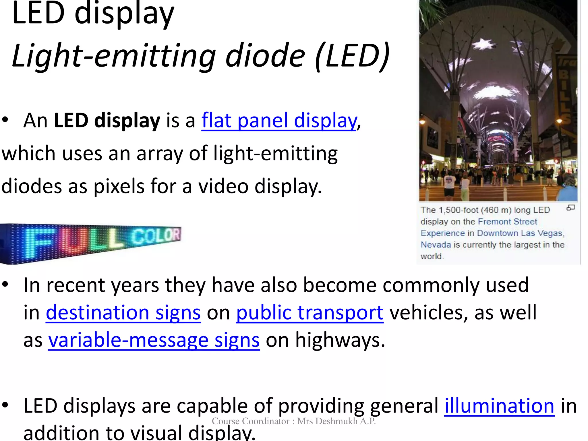 LED display
Light-emitting diode (LED)
• An LED display is a flat panel display,
which uses an array of light-emitting
diodes as pixels for a video display.
• In recent years they have also become commonly used
in destination signs on public transport vehicles, as well
as variable-message signs on highways.
• LED displays are capable of providing general illumination in
addition to visual display.
Course Coordinator : Mrs Deshmukh A.P.
 