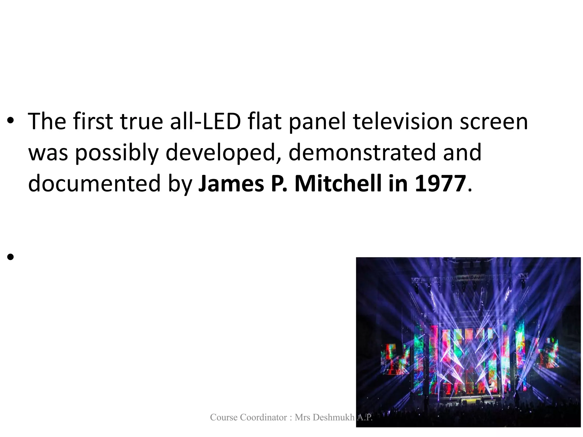 • The first true all-LED flat panel television screen
was possibly developed, demonstrated and
documented by James P. Mitchell in 1977.
•
Course Coordinator : Mrs Deshmukh A.P.
 