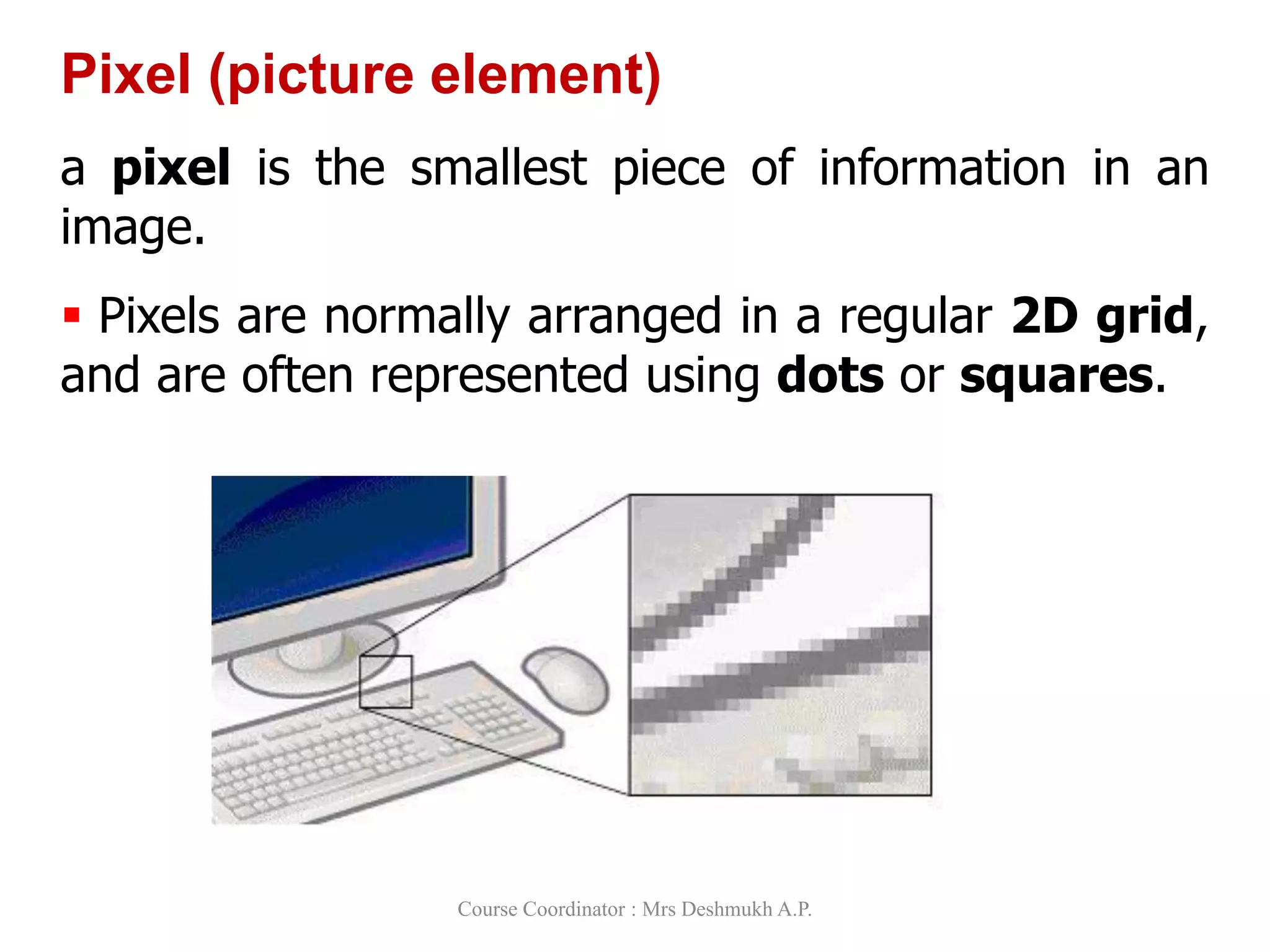 Pixel (picture element)
a pixel is the smallest piece of information in an
image.
 Pixels are normally arranged in a regular 2D grid,
and are often represented using dots or squares.
Course Coordinator : Mrs Deshmukh A.P.
 