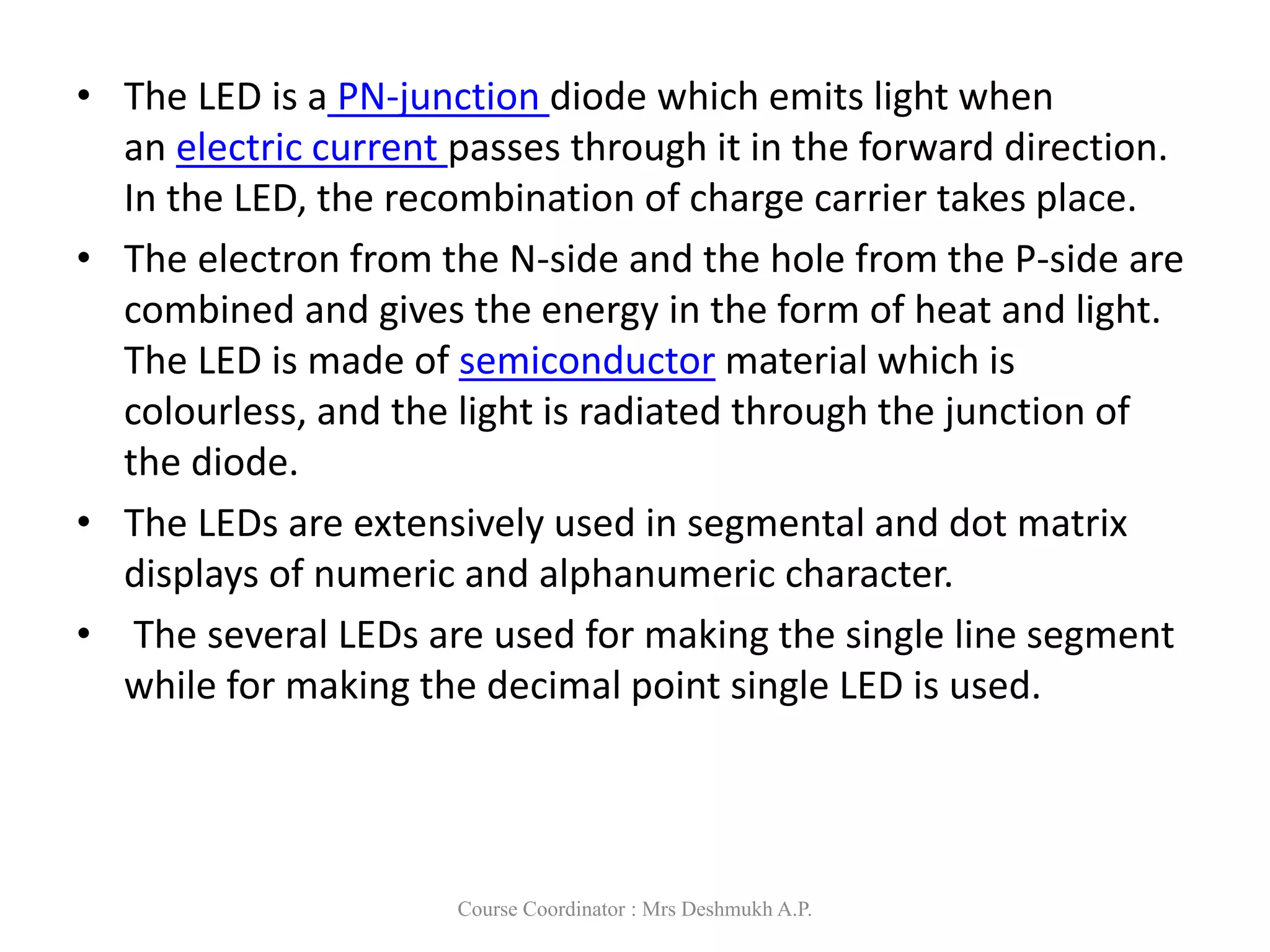 • The LED is a PN-junction diode which emits light when
an electric current passes through it in the forward direction.
In the LED, the recombination of charge carrier takes place.
• The electron from the N-side and the hole from the P-side are
combined and gives the energy in the form of heat and light.
The LED is made of semiconductor material which is
colourless, and the light is radiated through the junction of
the diode.
• The LEDs are extensively used in segmental and dot matrix
displays of numeric and alphanumeric character.
• The several LEDs are used for making the single line segment
while for making the decimal point single LED is used.
Course Coordinator : Mrs Deshmukh A.P.
 