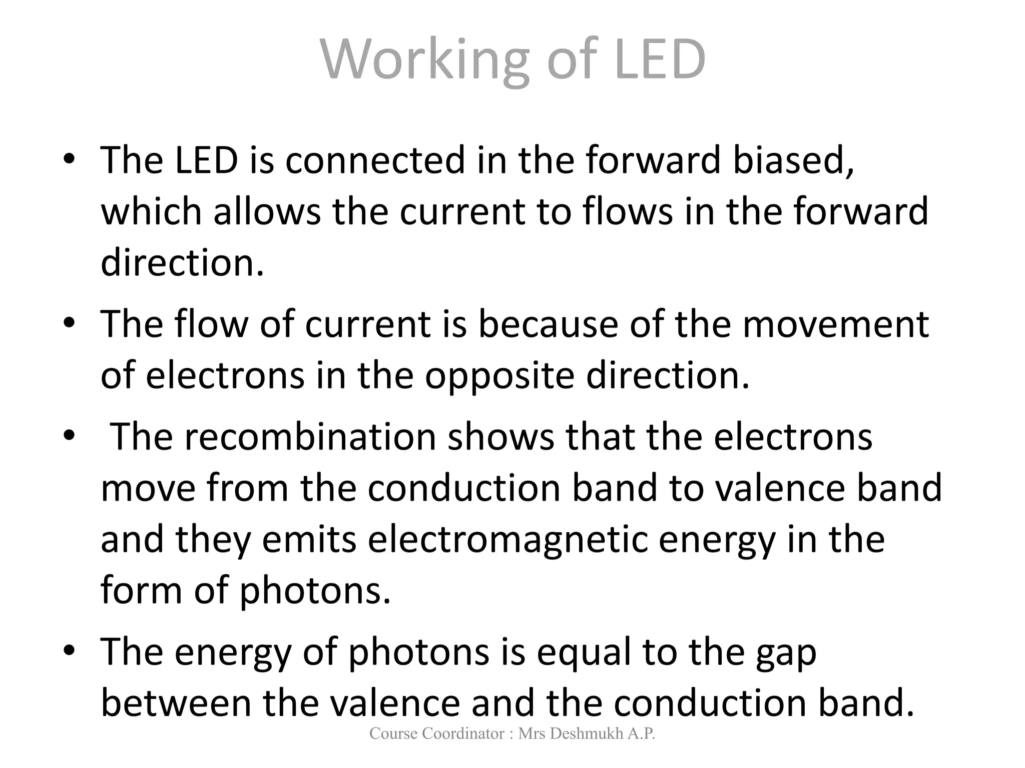Working of LED
• The LED is connected in the forward biased,
which allows the current to flows in the forward
direction.
• The flow of current is because of the movement
of electrons in the opposite direction.
• The recombination shows that the electrons
move from the conduction band to valence band
and they emits electromagnetic energy in the
form of photons.
• The energy of photons is equal to the gap
between the valence and the conduction band.
Course Coordinator : Mrs Deshmukh A.P.
 