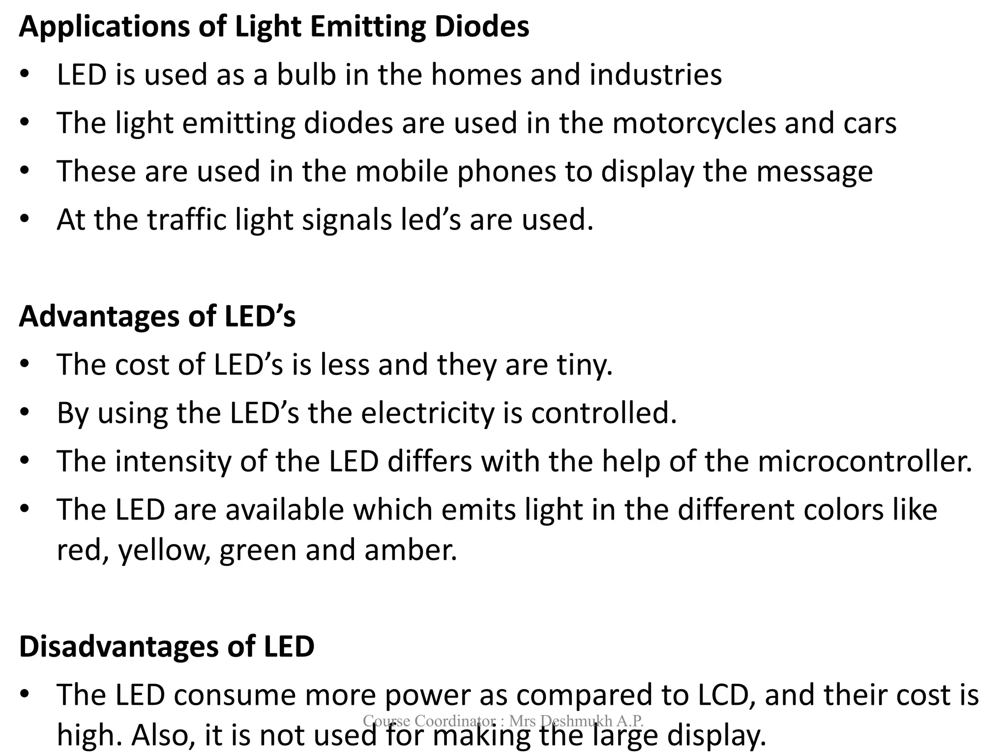 Applications of Light Emitting Diodes
• LED is used as a bulb in the homes and industries
• The light emitting diodes are used in the motorcycles and cars
• These are used in the mobile phones to display the message
• At the traffic light signals led’s are used.
Advantages of LED’s
• The cost of LED’s is less and they are tiny.
• By using the LED’s the electricity is controlled.
• The intensity of the LED differs with the help of the microcontroller.
• The LED are available which emits light in the different colors like
red, yellow, green and amber.
Disadvantages of LED
• The LED consume more power as compared to LCD, and their cost is
high. Also, it is not used for making the large display.
Course Coordinator : Mrs Deshmukh A.P.
 