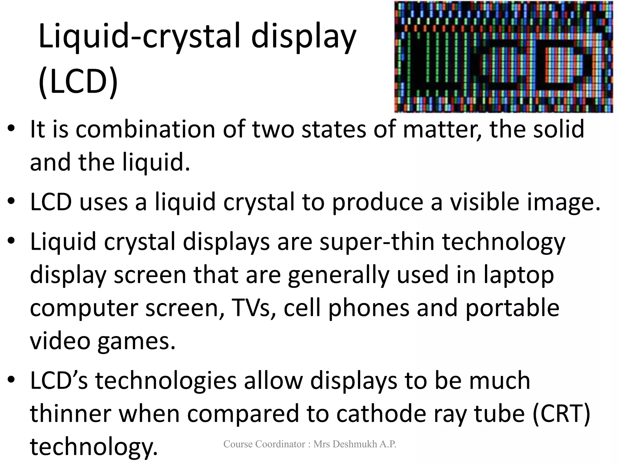 Liquid-crystal display
(LCD)
• It is combination of two states of matter, the solid
and the liquid.
• LCD uses a liquid crystal to produce a visible image.
• Liquid crystal displays are super-thin technology
display screen that are generally used in laptop
computer screen, TVs, cell phones and portable
video games.
• LCD’s technologies allow displays to be much
thinner when compared to cathode ray tube (CRT)
technology. Course Coordinator : Mrs Deshmukh A.P.
 