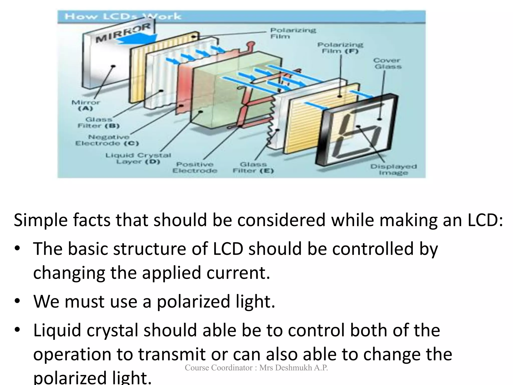 Simple facts that should be considered while making an LCD:
• The basic structure of LCD should be controlled by
changing the applied current.
• We must use a polarized light.
• Liquid crystal should able be to control both of the
operation to transmit or can also able to change the
polarized light.
Course Coordinator : Mrs Deshmukh A.P.
 