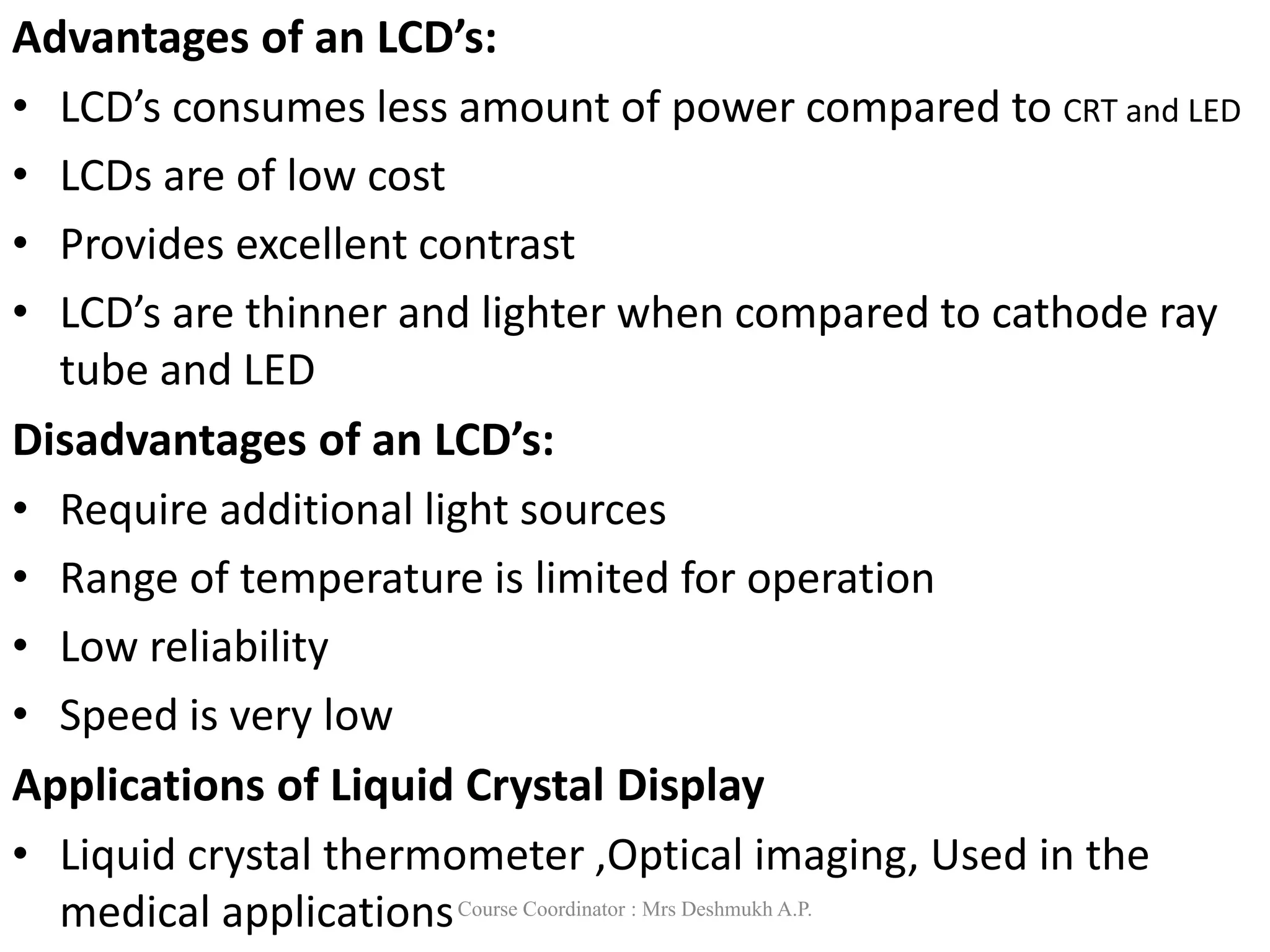 Advantages of an LCD’s:
• LCD’s consumes less amount of power compared to CRT and LED
• LCDs are of low cost
• Provides excellent contrast
• LCD’s are thinner and lighter when compared to cathode ray
tube and LED
Disadvantages of an LCD’s:
• Require additional light sources
• Range of temperature is limited for operation
• Low reliability
• Speed is very low
Applications of Liquid Crystal Display
• Liquid crystal thermometer ,Optical imaging, Used in the
medical applicationsCourse Coordinator : Mrs Deshmukh A.P.
 