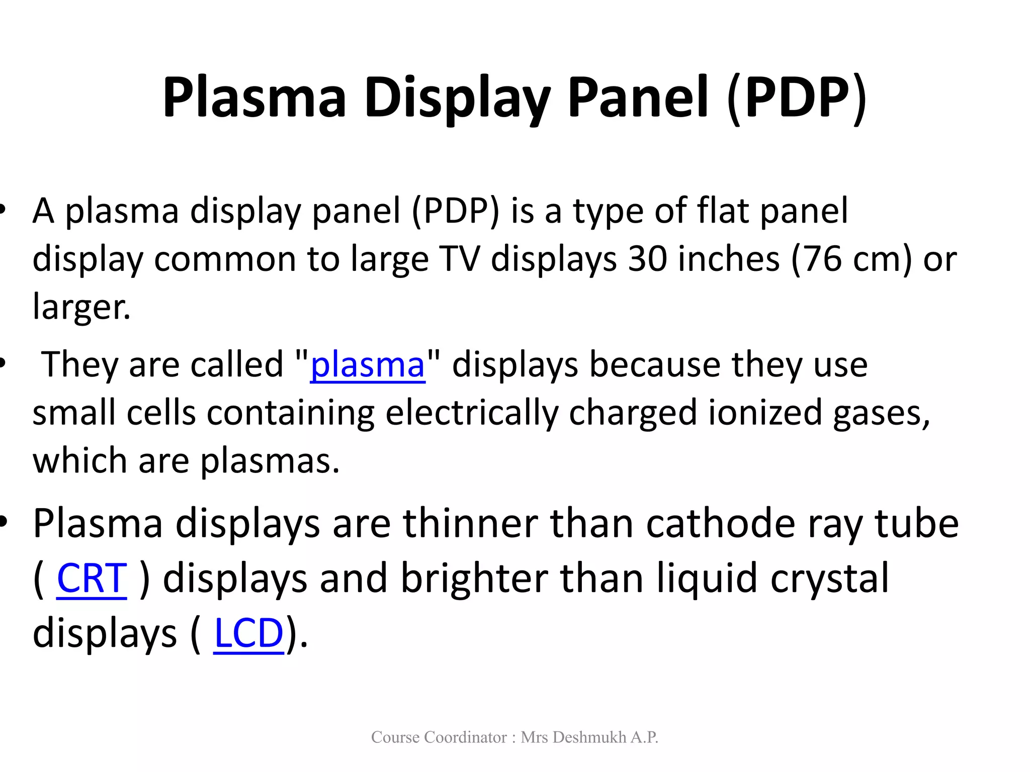 Plasma Display Panel (PDP)
• A plasma display panel (PDP) is a type of flat panel
display common to large TV displays 30 inches (76 cm) or
larger.
• They are called "plasma" displays because they use
small cells containing electrically charged ionized gases,
which are plasmas.
• Plasma displays are thinner than cathode ray tube
( CRT ) displays and brighter than liquid crystal
displays ( LCD).
Course Coordinator : Mrs Deshmukh A.P.
 