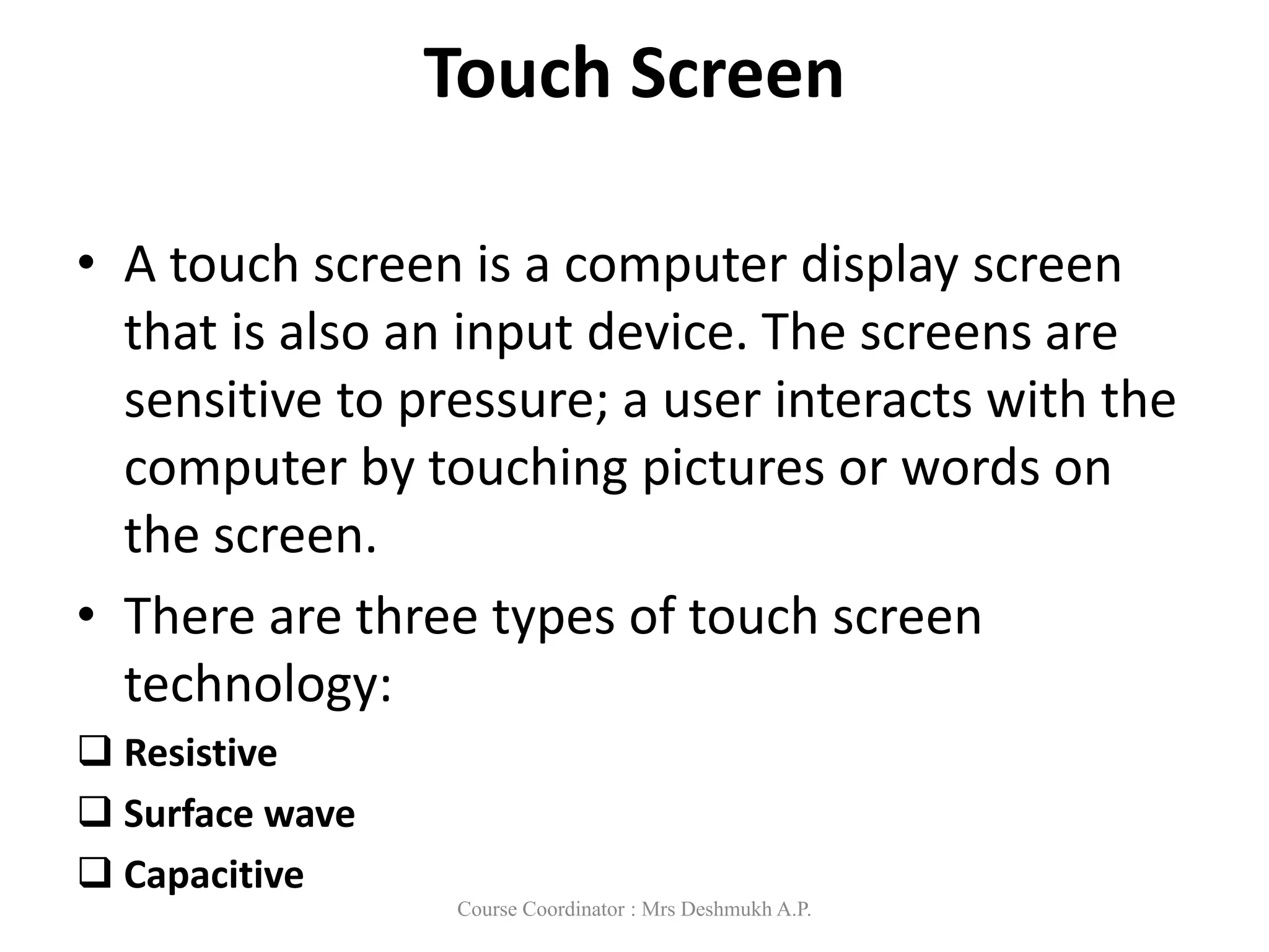 Touch Screen
• A touch screen is a computer display screen
that is also an input device. The screens are
sensitive to pressure; a user interacts with the
computer by touching pictures or words on
the screen.
• There are three types of touch screen
technology:
 Resistive
 Surface wave
 Capacitive
Course Coordinator : Mrs Deshmukh A.P.
 