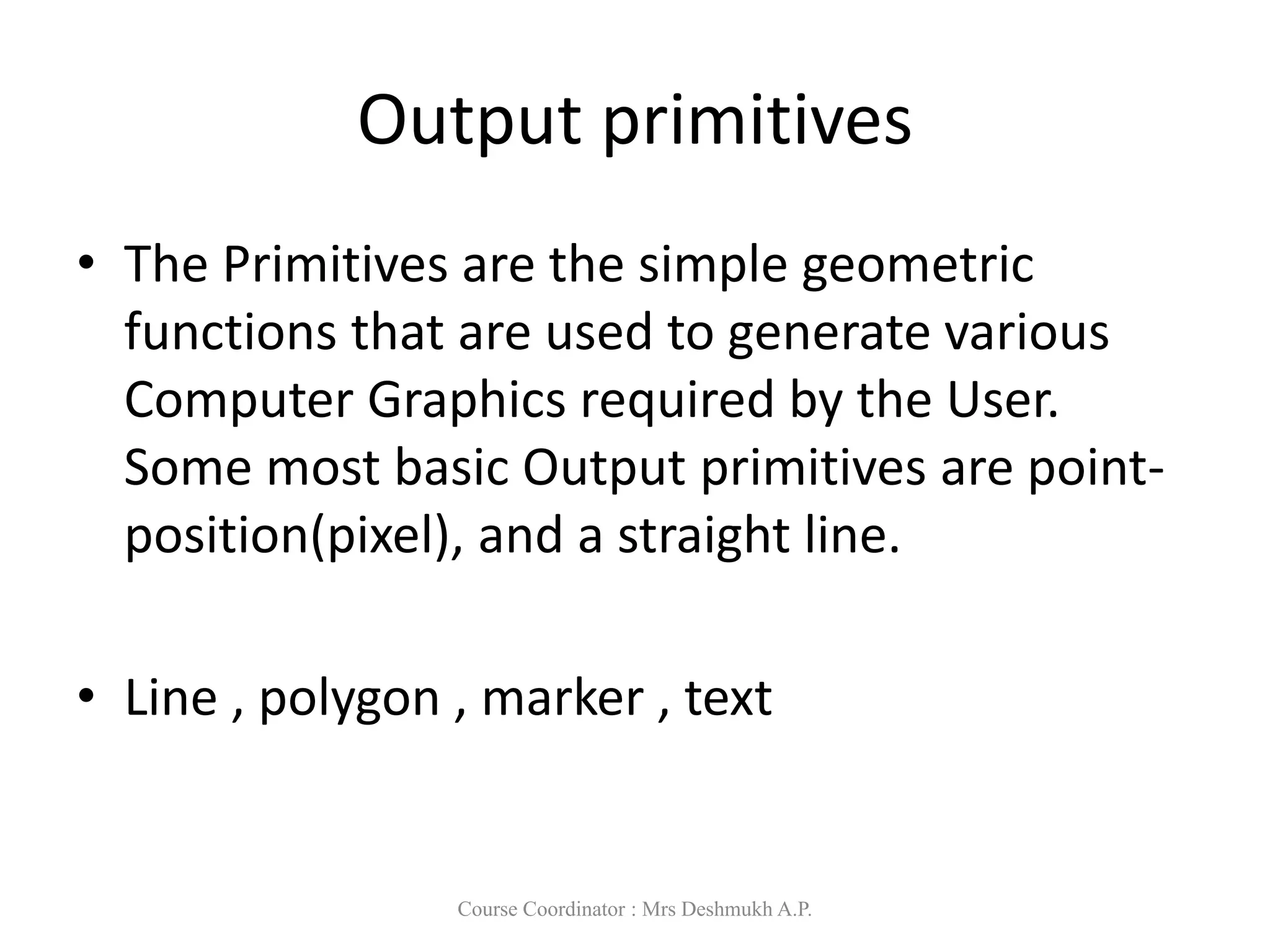 Output primitives
• The Primitives are the simple geometric
functions that are used to generate various
Computer Graphics required by the User.
Some most basic Output primitives are point-
position(pixel), and a straight line.
• Line , polygon , marker , text
Course Coordinator : Mrs Deshmukh A.P.
 