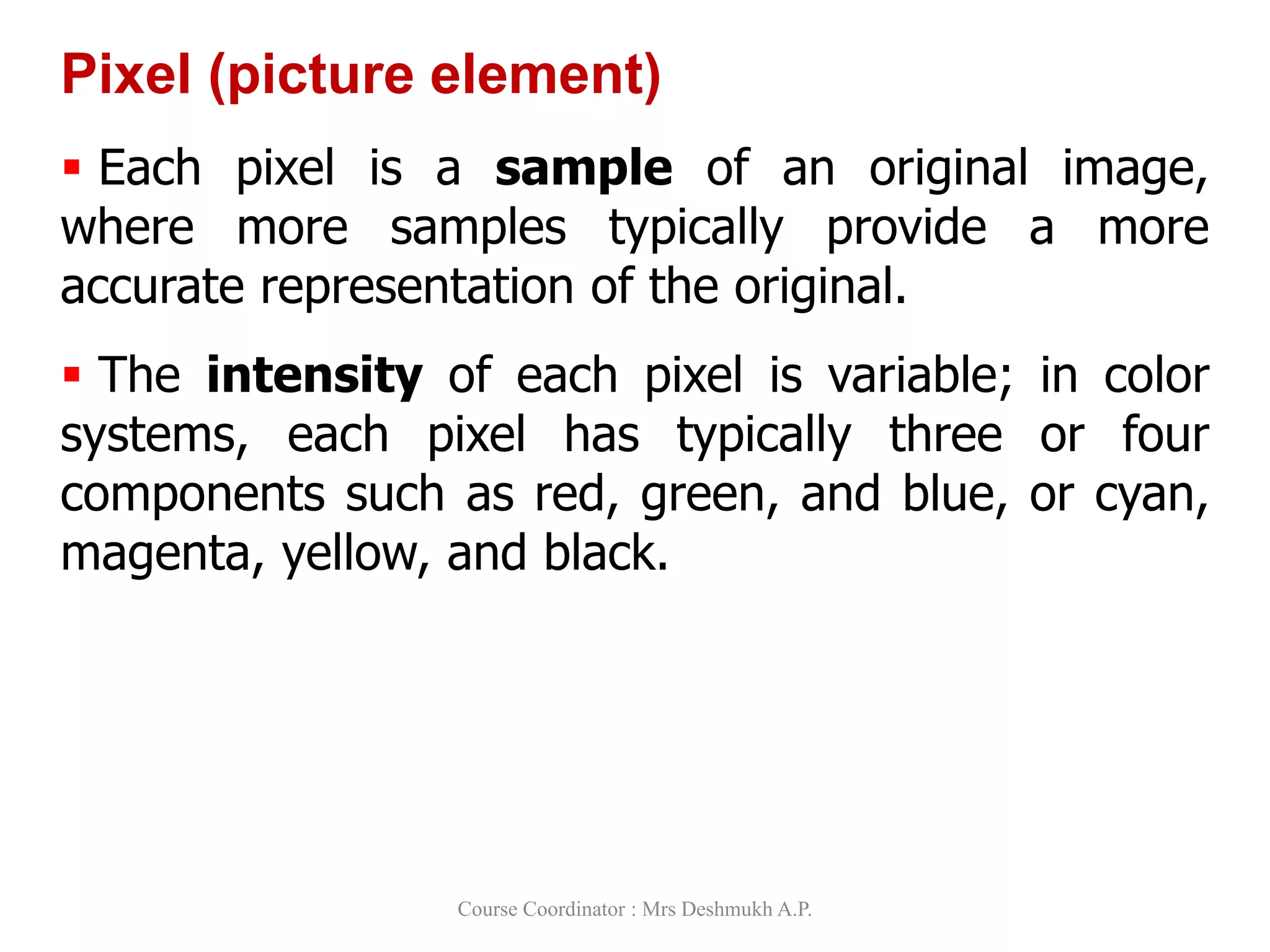 Pixel (picture element)
 Each pixel is a sample of an original image,
where more samples typically provide a more
accurate representation of the original.
 The intensity of each pixel is variable; in color
systems, each pixel has typically three or four
components such as red, green, and blue, or cyan,
magenta, yellow, and black.
Course Coordinator : Mrs Deshmukh A.P.
 