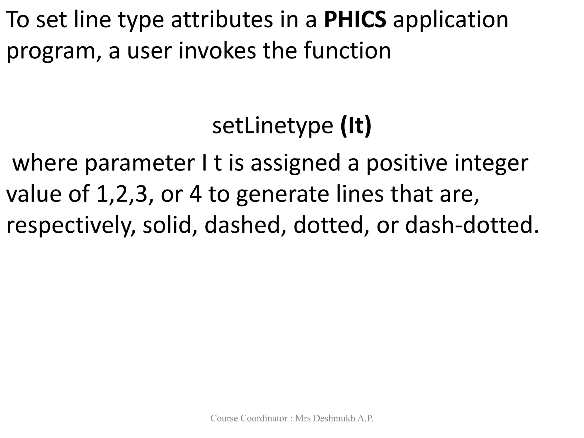To set line type attributes in a PHICS application
program, a user invokes the function
setLinetype (It)
where parameter I t is assigned a positive integer
value of 1,2,3, or 4 to generate lines that are,
respectively, solid, dashed, dotted, or dash-dotted.
Course Coordinator : Mrs Deshmukh A.P.
 