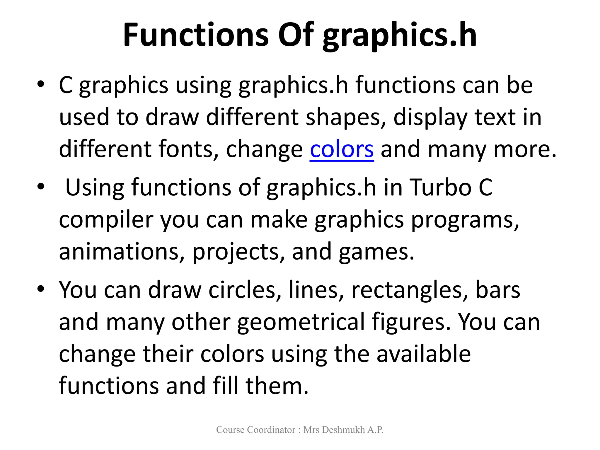 Functions Of graphics.h
• C graphics using graphics.h functions can be
used to draw different shapes, display text in
different fonts, change colors and many more.
• Using functions of graphics.h in Turbo C
compiler you can make graphics programs,
animations, projects, and games.
• You can draw circles, lines, rectangles, bars
and many other geometrical figures. You can
change their colors using the available
functions and fill them.
Course Coordinator : Mrs Deshmukh A.P.
 