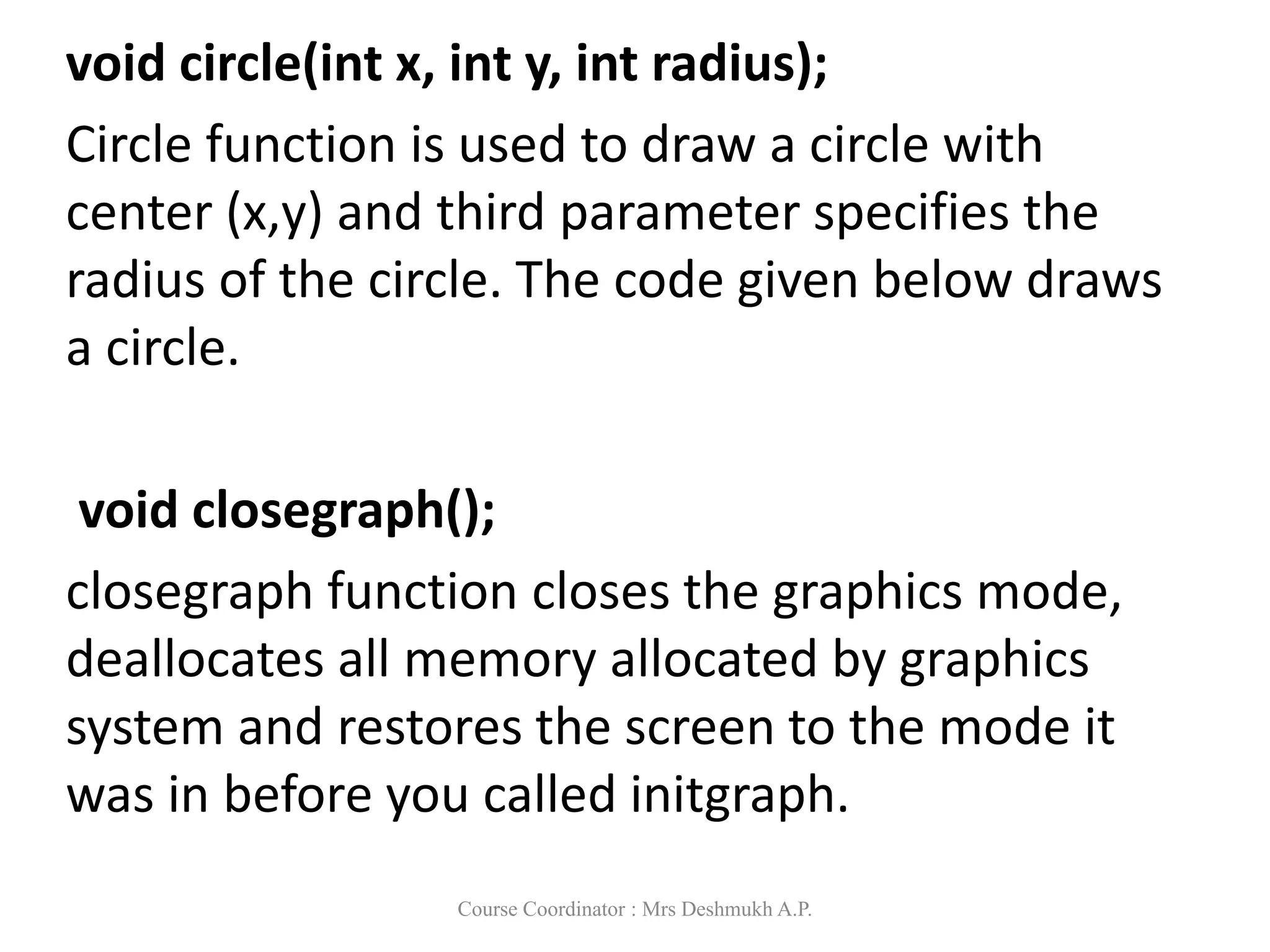 void circle(int x, int y, int radius);
Circle function is used to draw a circle with
center (x,y) and third parameter specifies the
radius of the circle. The code given below draws
a circle.
void closegraph();
closegraph function closes the graphics mode,
deallocates all memory allocated by graphics
system and restores the screen to the mode it
was in before you called initgraph.
Course Coordinator : Mrs Deshmukh A.P.
 