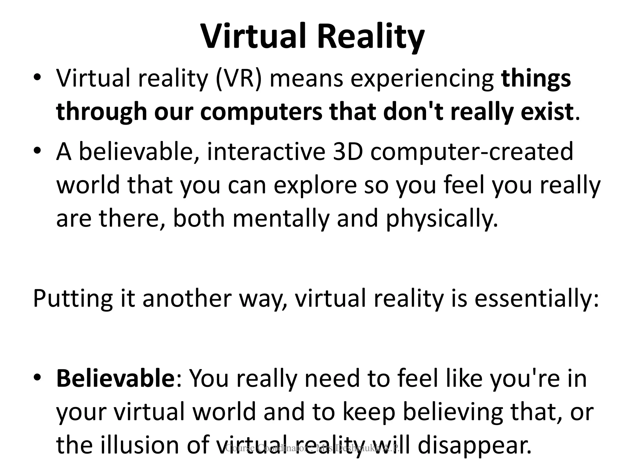 Virtual Reality
• Virtual reality (VR) means experiencing things
through our computers that don't really exist.
• A believable, interactive 3D computer-created
world that you can explore so you feel you really
are there, both mentally and physically.
Putting it another way, virtual reality is essentially:
• Believable: You really need to feel like you're in
your virtual world and to keep believing that, or
the illusion of virtual reality will disappear.
Course Coordinator : Mrs Deshmukh A.P.
 