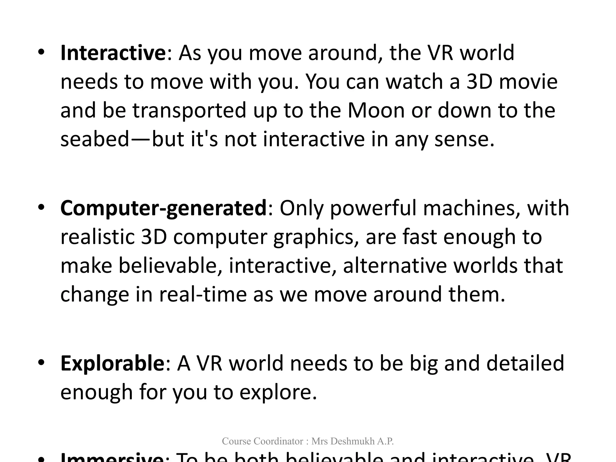 • Interactive: As you move around, the VR world
needs to move with you. You can watch a 3D movie
and be transported up to the Moon or down to the
seabed—but it's not interactive in any sense.
• Computer-generated: Only powerful machines, with
realistic 3D computer graphics, are fast enough to
make believable, interactive, alternative worlds that
change in real-time as we move around them.
• Explorable: A VR world needs to be big and detailed
enough for you to explore.
Course Coordinator : Mrs Deshmukh A.P.
 