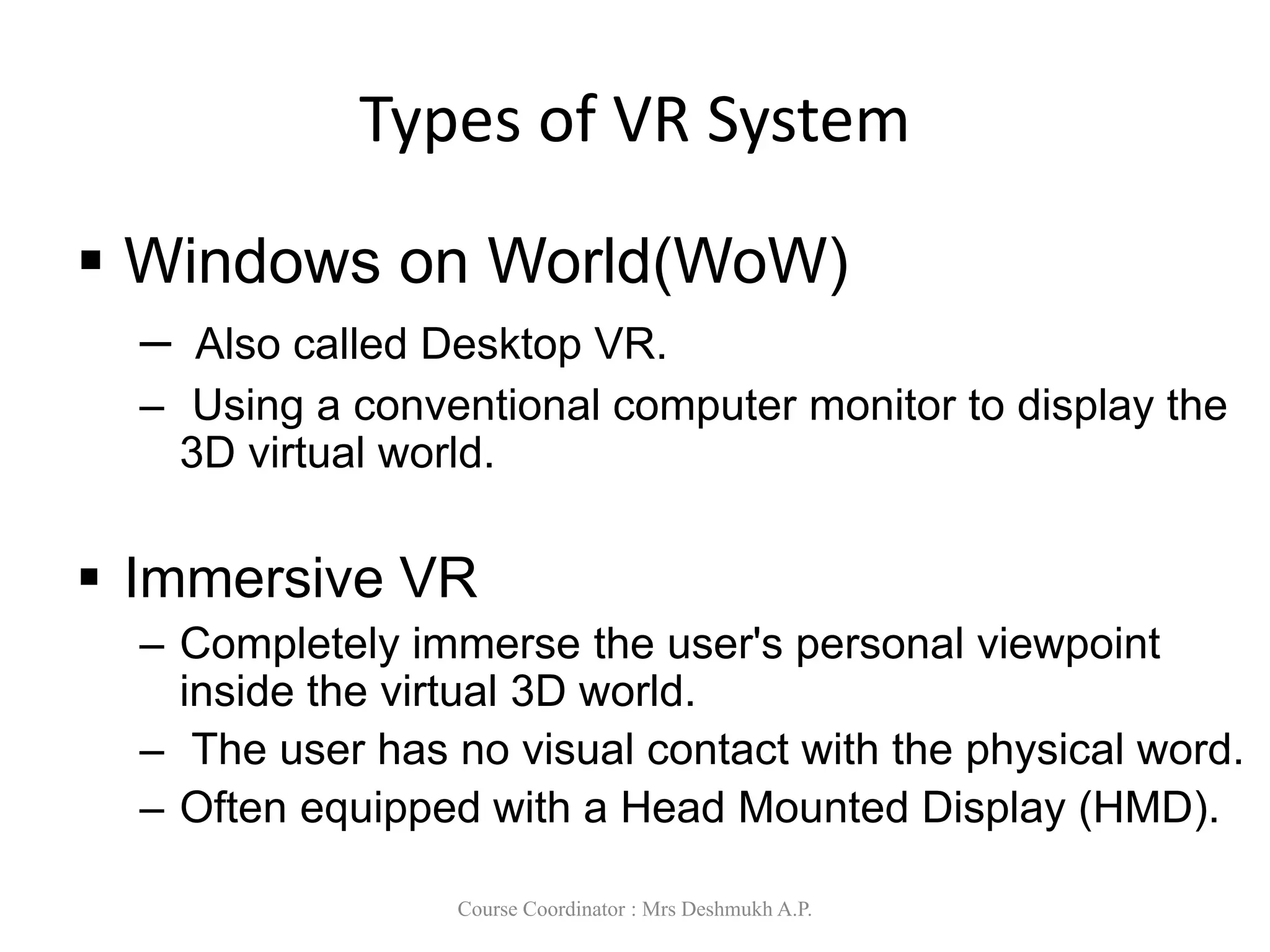 Types of VR System
 Windows on World(WoW)
– Also called Desktop VR.
– Using a conventional computer monitor to display the
3D virtual world.
 Immersive VR
– Completely immerse the user's personal viewpoint
inside the virtual 3D world.
– The user has no visual contact with the physical word.
– Often equipped with a Head Mounted Display (HMD).
Course Coordinator : Mrs Deshmukh A.P.
 