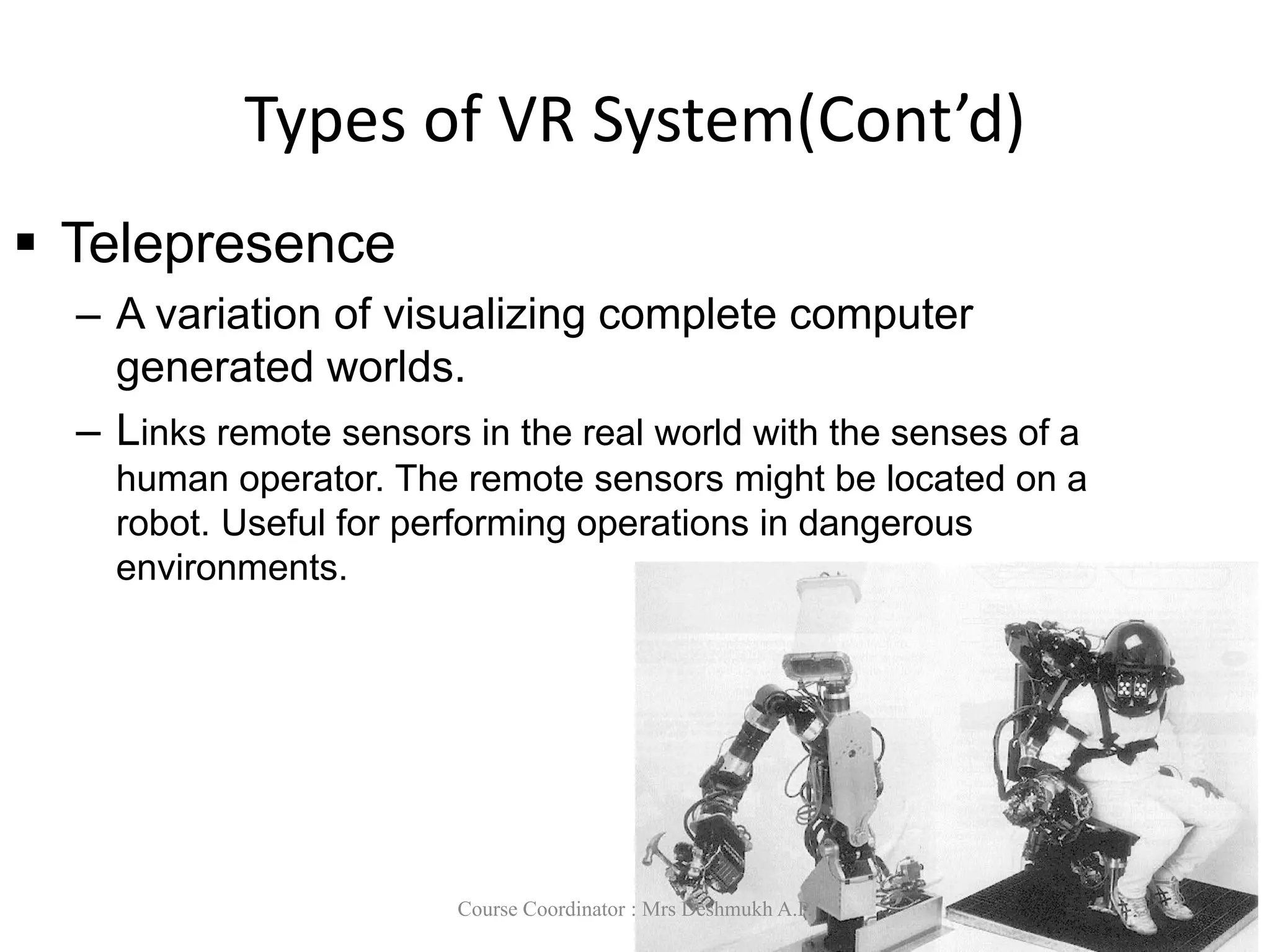 Types of VR System(Cont’d)
 Telepresence
– A variation of visualizing complete computer
generated worlds.
– Links remote sensors in the real world with the senses of a
human operator. The remote sensors might be located on a
robot. Useful for performing operations in dangerous
environments.
Course Coordinator : Mrs Deshmukh A.P.
 
