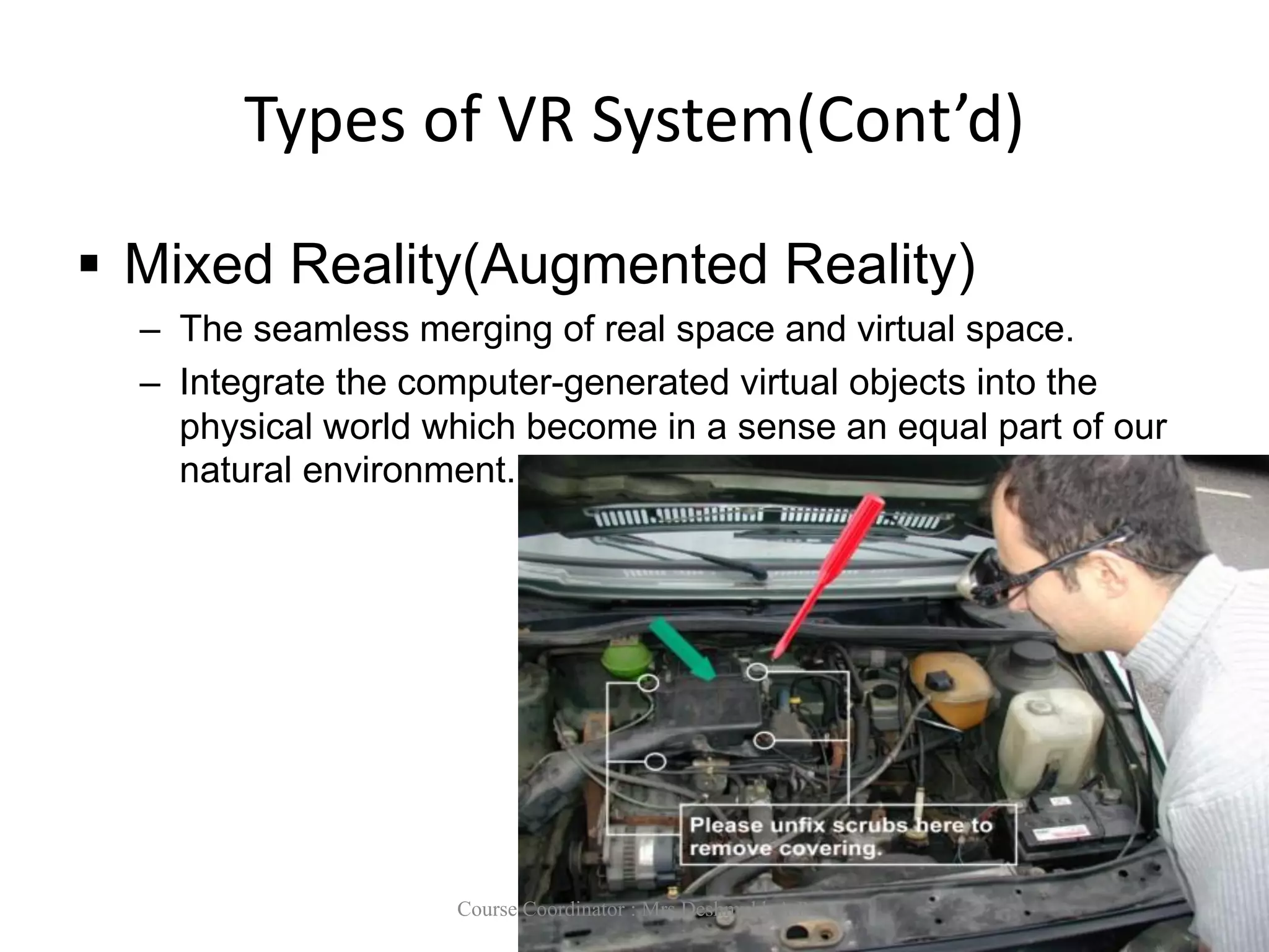 Types of VR System(Cont’d)
 Mixed Reality(Augmented Reality)
– The seamless merging of real space and virtual space.
– Integrate the computer-generated virtual objects into the
physical world which become in a sense an equal part of our
natural environment.
Course Coordinator : Mrs Deshmukh A.P.
 