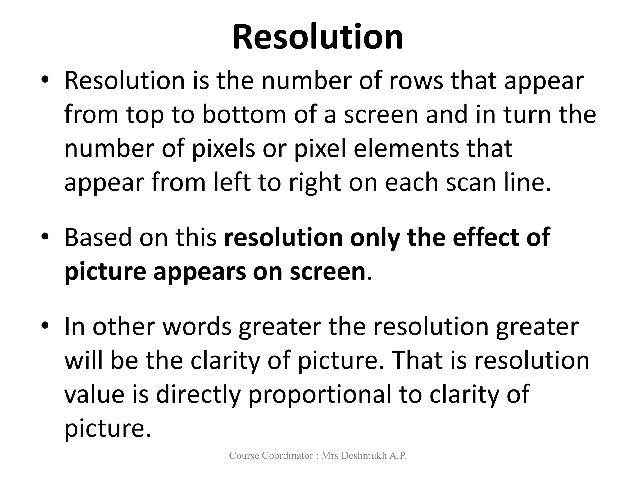 Resolution
• Resolution is the number of rows that appear
from top to bottom of a screen and in turn the
number of pixels or pixel elements that
appear from left to right on each scan line.
• Based on this resolution only the effect of
picture appears on screen.
• In other words greater the resolution greater
will be the clarity of picture. That is resolution
value is directly proportional to clarity of
picture.
Course Coordinator : Mrs Deshmukh A.P.
 