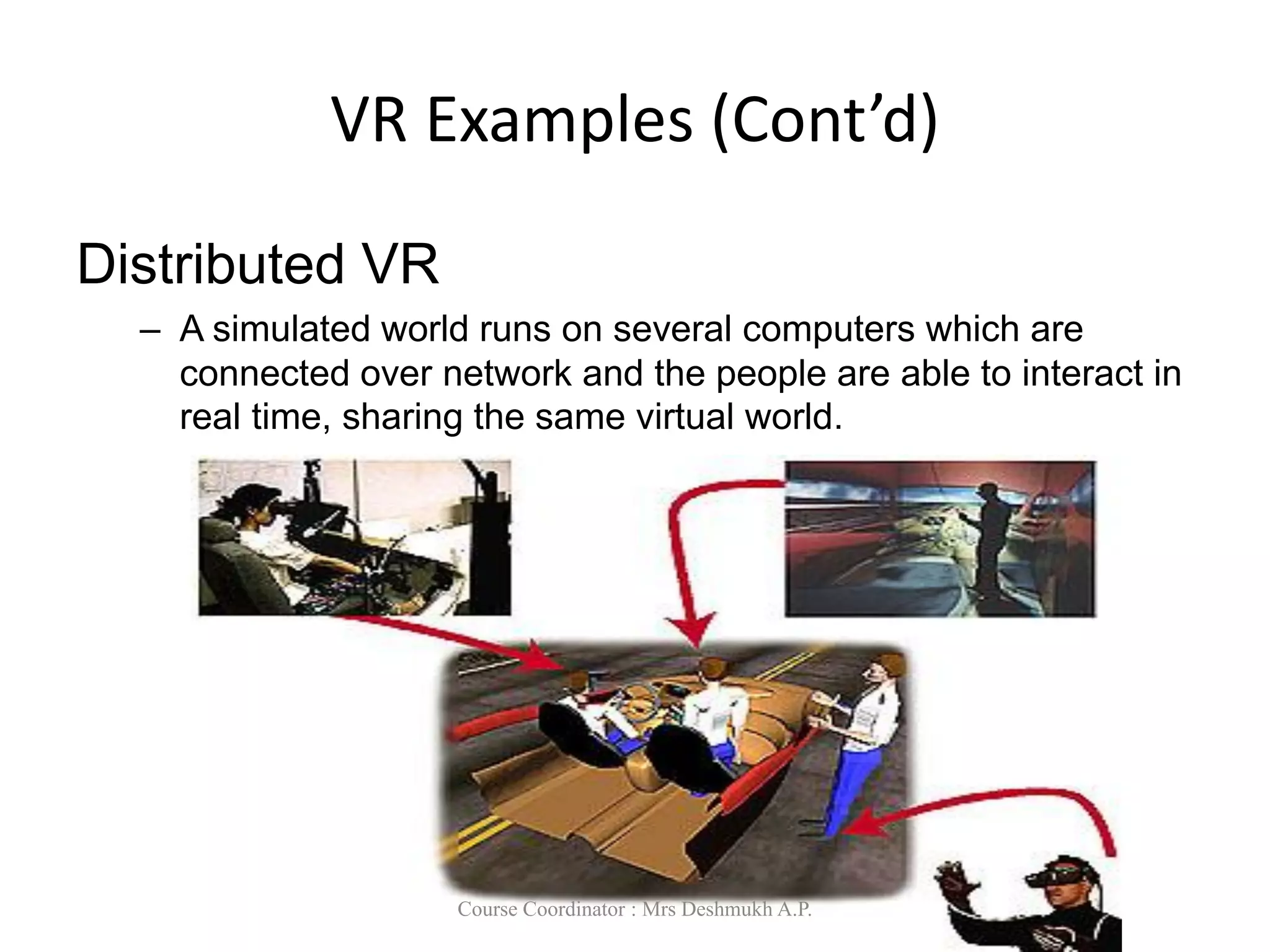 VR Examples (Cont’d)
Distributed VR
– A simulated world runs on several computers which are
connected over network and the people are able to interact in
real time, sharing the same virtual world.
Course Coordinator : Mrs Deshmukh A.P.
 