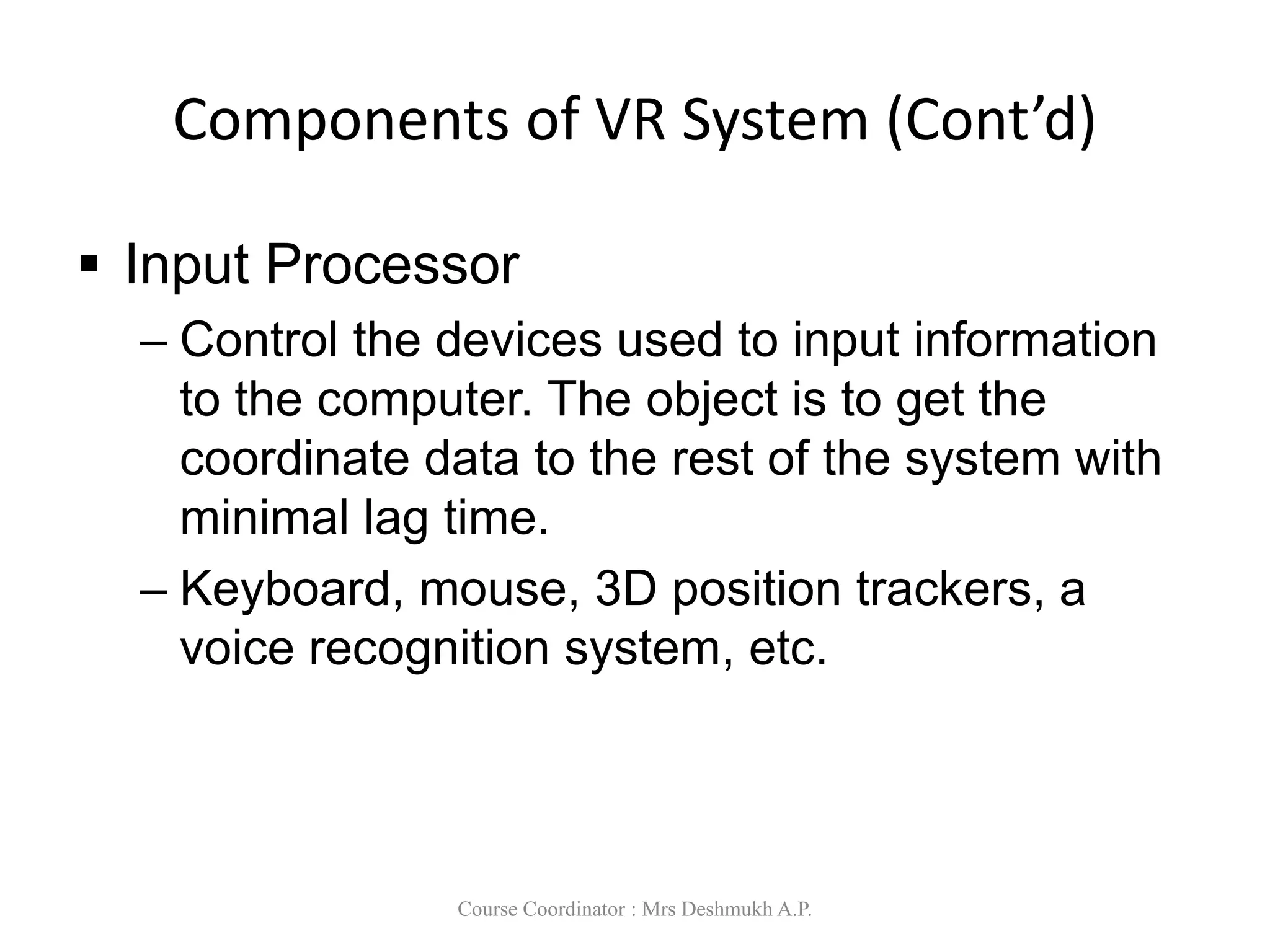 Components of VR System (Cont’d)
 Input Processor
– Control the devices used to input information
to the computer. The object is to get the
coordinate data to the rest of the system with
minimal lag time.
– Keyboard, mouse, 3D position trackers, a
voice recognition system, etc.
Course Coordinator : Mrs Deshmukh A.P.
 
