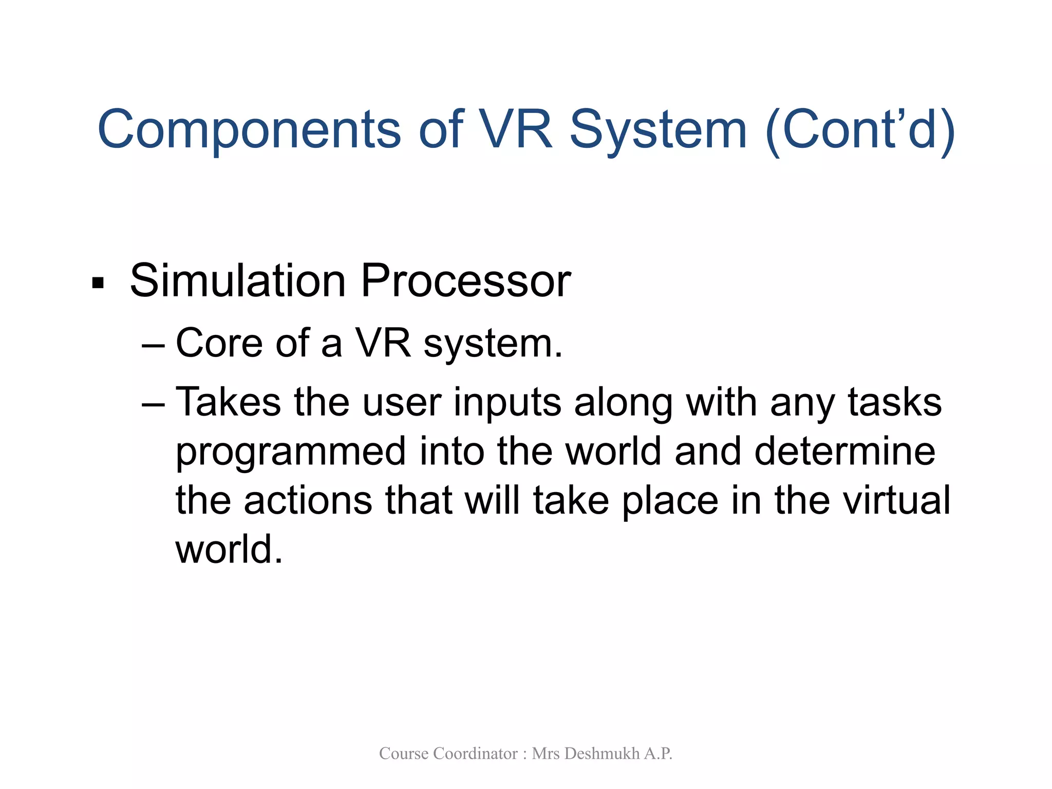Components of VR System (Cont’d)
 Simulation Processor
– Core of a VR system.
– Takes the user inputs along with any tasks
programmed into the world and determine
the actions that will take place in the virtual
world.
Course Coordinator : Mrs Deshmukh A.P.
 
