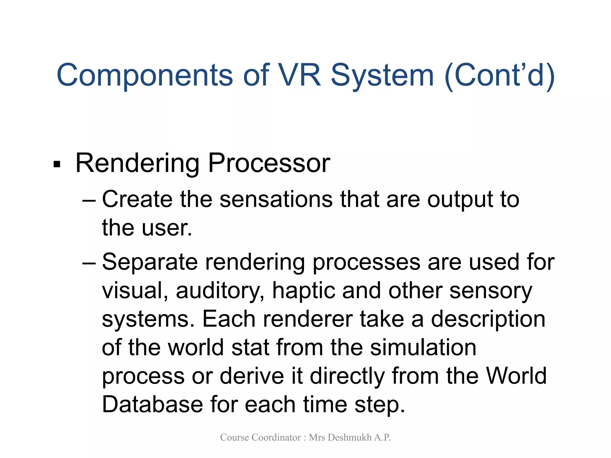 Components of VR System (Cont’d)
 Rendering Processor
– Create the sensations that are output to
the user.
– Separate rendering processes are used for
visual, auditory, haptic and other sensory
systems. Each renderer take a description
of the world stat from the simulation
process or derive it directly from the World
Database for each time step.
Course Coordinator : Mrs Deshmukh A.P.
 