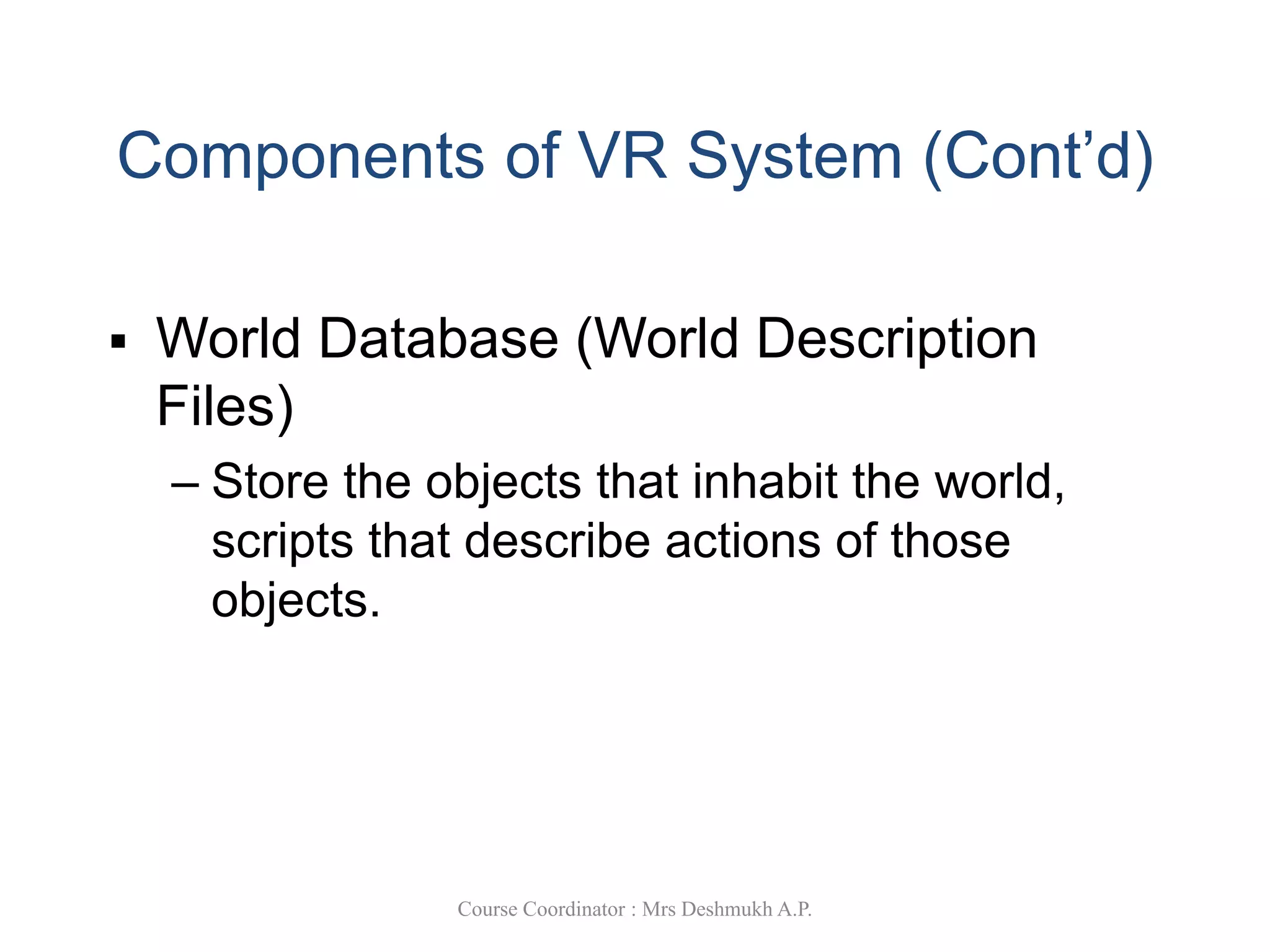 Components of VR System (Cont’d)
 World Database (World Description
Files)
– Store the objects that inhabit the world,
scripts that describe actions of those
objects.
Course Coordinator : Mrs Deshmukh A.P.
 