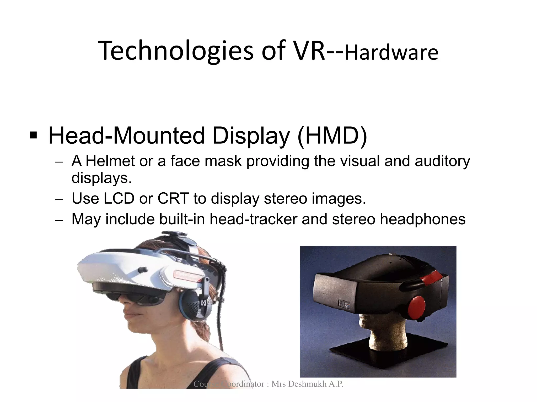 Technologies of VR--Hardware
 Head-Mounted Display (HMD)
 A Helmet or a face mask providing the visual and auditory
displays.
 Use LCD or CRT to display stereo images.
 May include built-in head-tracker and stereo headphones
Course Coordinator : Mrs Deshmukh A.P.
 