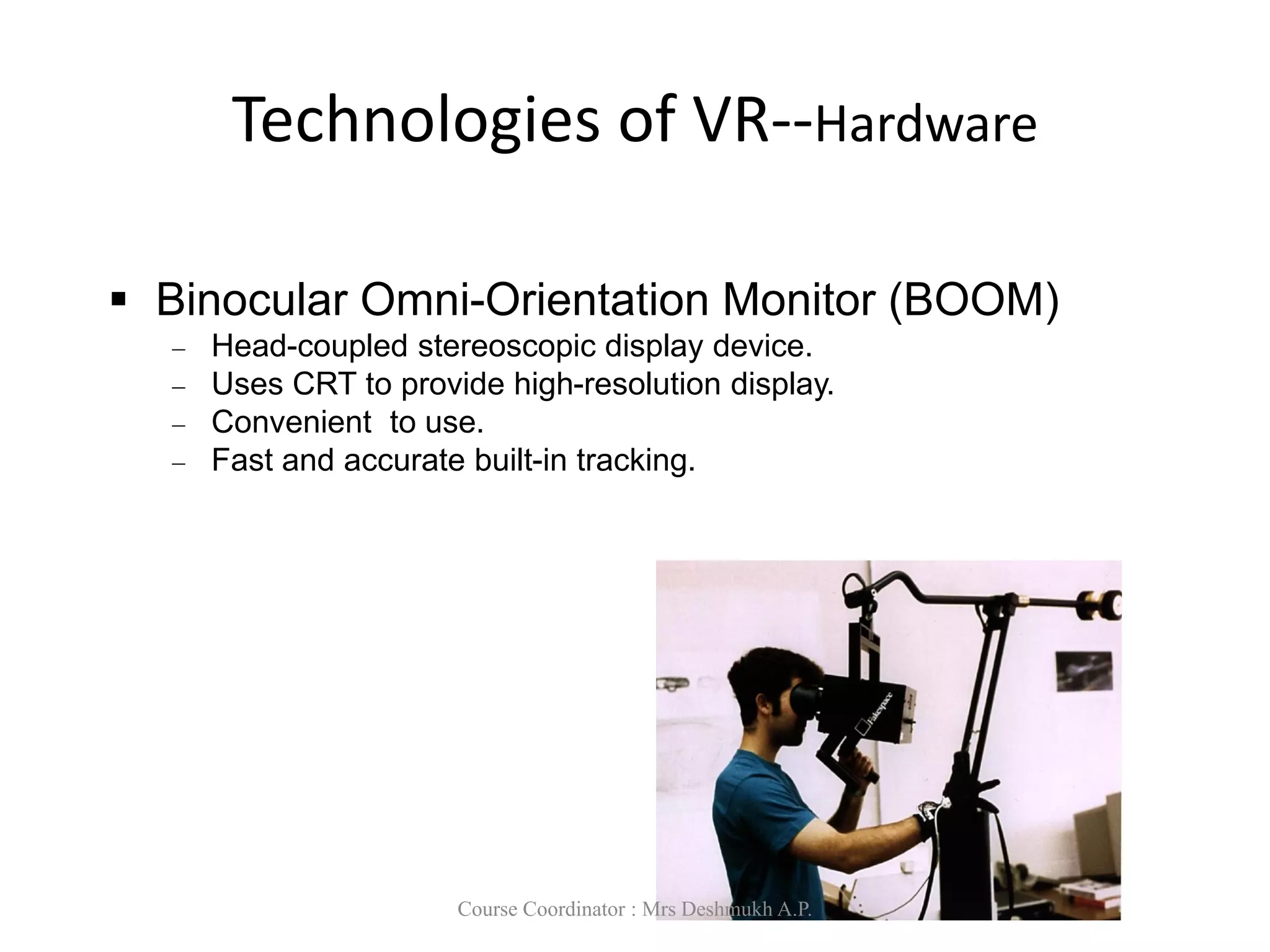 Technologies of VR--Hardware
 Binocular Omni-Orientation Monitor (BOOM)
 Head-coupled stereoscopic display device.
 Uses CRT to provide high-resolution display.
 Convenient to use.
 Fast and accurate built-in tracking.
Course Coordinator : Mrs Deshmukh A.P.
 