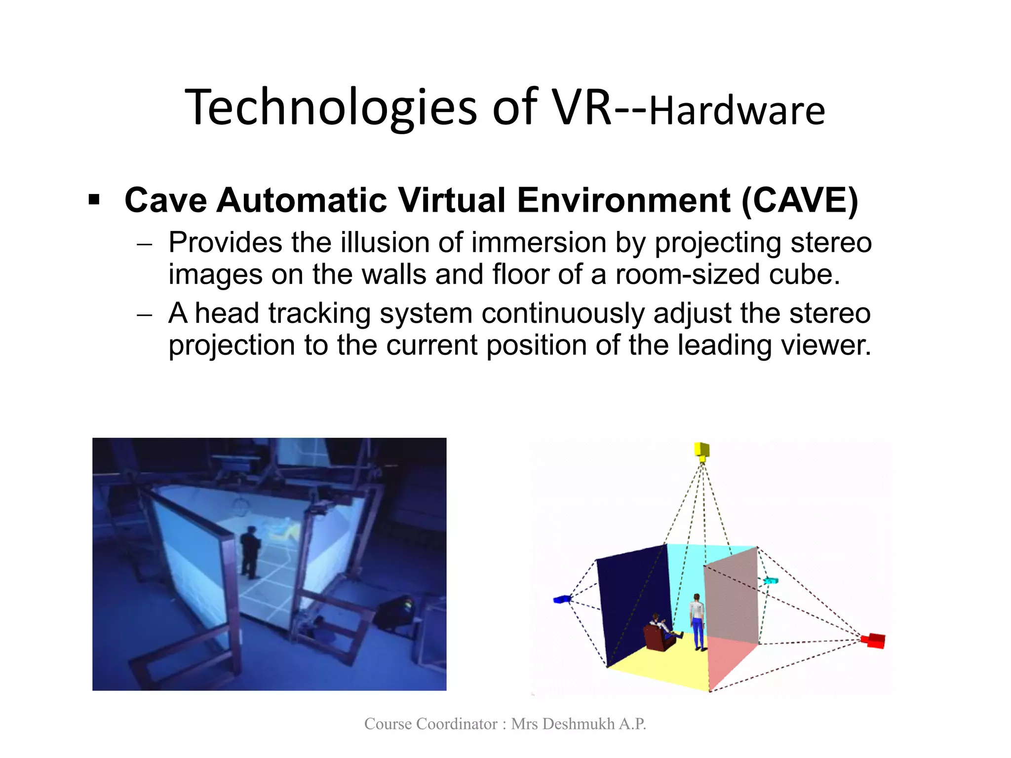 Technologies of VR--Hardware
 Cave Automatic Virtual Environment (CAVE)
 Provides the illusion of immersion by projecting stereo
images on the walls and floor of a room-sized cube.
 A head tracking system continuously adjust the stereo
projection to the current position of the leading viewer.
Course Coordinator : Mrs Deshmukh A.P.
 